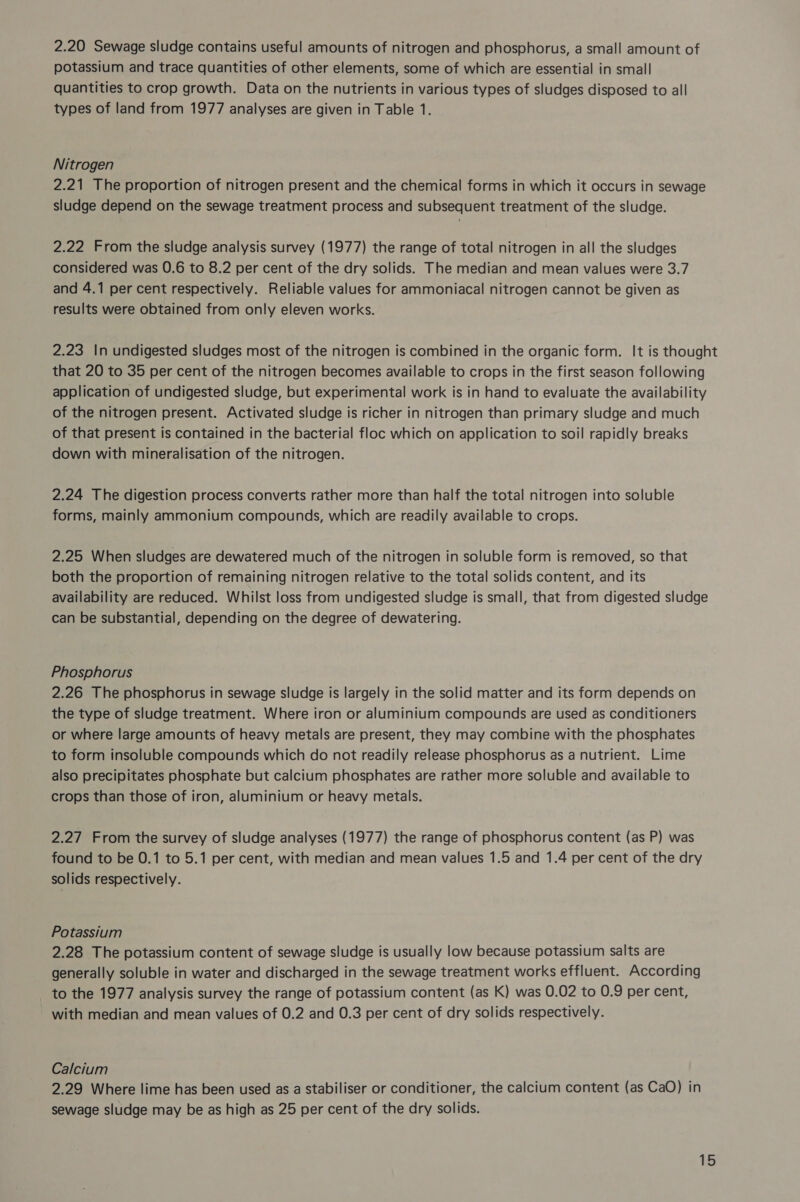 2.20 Sewage sludge contains useful amounts of nitrogen and phosphorus, a small amount of potassium and trace quantities of other elements, some of which are essential in small quantities to crop growth. Data on the nutrients in various types of sludges disposed to all types of land from 1977 analyses are given in Table 1. Nitrogen 2.21 The proportion of nitrogen present and the chemical forms in which it occurs in sewage sludge depend on the sewage treatment process and subsequent treatment of the sludge. 2.22 From the sludge analysis survey (1977) the range of total nitrogen in all the sludges considered was 0.6 to 8.2 per cent of the dry solids. The median and mean values were 3.7 and 4.1 per cent respectively. Reliable values for ammoniacal nitrogen cannot be given as results were obtained from only eleven works. 2.23 In undigested sludges most of the nitrogen is combined in the organic form. It is thought that 20 to 35 per cent of the nitrogen becomes available to crops in the first season following application of undigested sludge, but experimental work is in hand to evaluate the availability of the nitrogen present. Activated sludge is richer in nitrogen than primary sludge and much of that present is contained in the bacterial floc which on application to soil rapidly breaks down with mineralisation of the nitrogen. 2.24 The digestion process converts rather more than half the total nitrogen into soluble forms, mainly ammonium compounds, which are readily available to crops. 2.25 When sludges are dewatered much of the nitrogen in soluble form is removed, so that both the proportion of remaining nitrogen relative to the total solids content, and its availability are reduced. Whilst loss from undigested sludge is small, that from digested sludge can be substantial, depending on the degree of dewatering. Phosphorus 2.26 The phosphorus in sewage sludge is largely in the solid matter and its form depends on the type of sludge treatment. Where iron or aluminium compounds are used as conditioners or where large amounts of heavy metals are present, they may combine with the phosphates to form insoluble compounds which do not readily release phosphorus as a nutrient. Lime also precipitates phosphate but calcium phosphates are rather more soluble and available to crops than those of iron, aluminium or heavy metals. 2.27 From the survey of sludge analyses (1977) the range of phosphorus content (as P) was found to be 0.1 to 5.1 per cent, with median and mean values 1.5 and 1.4 per cent of the dry solids respectively. Potassium 2.28 The potassium content of sewage sludge is usually low because potassium salts are generally soluble in water and discharged in the sewage treatment works effluent. According to the 1977 analysis survey the range of potassium content (as K) was 0.02 to 0.9 per cent, with median and mean values of 0.2 and 0.3 per cent of dry solids respectively. Calcium 2.29 Where lime has been used as a stabiliser or conditioner, the calcium content (as CaO) in sewage sludge may be as high as 25 per cent of the dry solids.