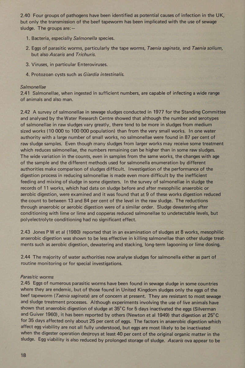 2.40 Four groups of pathogens have been identified as potential causes of infection in the UK, but only the transmission of the beef tapeworm has been implicated with the use of sewage sludge. The groups are: — 1. Bacteria, especially Sa/monel/la species. 2. Eggs of parasitic worms, particularly the tape worms, 7aen/a saginata, and Taenia solium, but also Ascaris and Trichuris. 3. Viruses, in particular Enteroviruses. 4. Protozoan cysts such as G/ardia intestinalis. Salmonellae 2.41 Salmonellae, when ingested in sufficient numbers, are capable of infecting a wide range of animals and also man. 2.42 A survey of salmonellae in sewage sludges conducted in 1977 for the Standing Committee and analysed by the Water Research Centre showed that although the number and serotypes of salmonellae in raw sludges vary greatly, there tend to be more in sludges from medium sized works (10 000 to 100 000 population) than from the very small works. In one water authority with a large number of small works, no salmonellae were found in 87 per cent of raw sludge samples. Even though many sludges from larger works may receive some treatment which reduces salmonellae, the numbers remaining can be higher than in some raw sludges. The wide variation in the counts, even in samples from the same works, the changes with age of the sample and the different methods used for salmonella enumeration by different authorities make comparison of sludges difficult. Investigation of the performance of the digestion process in reducing salmonellae is made even more difficult by the inefficient feeding and mixing of sludge in some digesters. In the survey of salmonellae in sludge the records of 11 works, which had data on sludge before and after mesophilic anaerobic or aerobic digestion, were examined and it was found that at 9 of these works digestion reduced the count to between 13 and 84 per cent of the level in the raw sludge. The reductions through anaerobic or aerobic digestion were of a similar order. Sludge dewatering after conditioning with lime or lime and copperas reduced salmonellae to undetectable levels, but polyelectrolyte conditioning had no significant effect. 2.43 Jones P W et al (1980) reported that in an examination of sludges at 8 works, mesophilic anaerobic digestion was shown to be less effective in killing salmonellae than other sludge treat- ments such as aerobic digestion, dewatering and stacking, long-term lagooning or lime dosing. 2.44 The majority of water authorities now analyse sludges for salmonella either as part of routine monitoring or for special investigations. Parasitic worms 2.45 Eggs of numerous parasitic worms have been found in sewage sludge in some countries where they are endemic, but of those found in United Kingdom sludges only the eggs of the beef tapeworm (7aenia saginata) are of concern at present. They are resistant to most sewage and sludge treatment processes. Although experiments involving the use of live animals have shown that anaerobic digestion of sludge at 35°C for 5 days inactivated the eggs (Silverman and Guiver 1960), it has been reported by others (Newton et al 1949) that digestion at 25°C for 35 days affected only about 25 per cent of eggs. The factors in anaerobic digestion which affect egg viability are not all fully understood, but eggs are most likely to be inactivated when the digester operation destroys at least 40 per cent of the original organic matter in the sludge. Egg viability is also reduced by prolonged storage of sludge. Ascaris ova appear to be