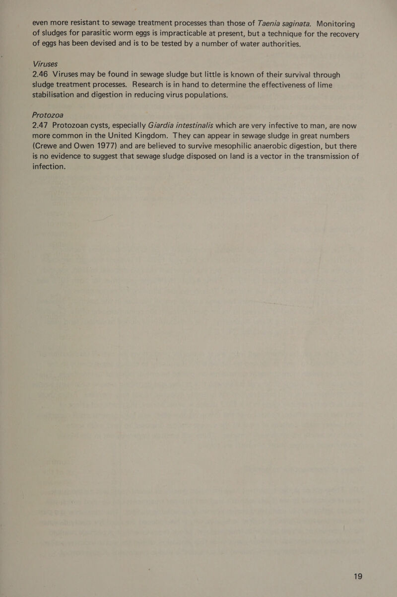 even more resistant to sewage treatment processes than those of Taenia saginata. Monitoring of sludges for parasitic worm eggs is impracticable at present, but a technique for the recovery of eggs has been devised and is to be tested by a number of water authorities. Viruses 2.46 Viruses may be found in sewage sludge but little is known of their survival through sludge treatment processes. Research is in hand to determine the effectiveness of lime stabilisation and digestion in reducing virus populations. Protozoa 2.47 Protozoan cysts, especially G/ardia intestinalis which are very infective to man, are now more common in the United Kingdom. They can appear in sewage sludge in great numbers (Crewe and Owen 1977) and are believed to survive mesophilic anaerobic digestion, but there is no evidence to suggest that sewage sludge disposed on land is a vector in the transmission of infection.