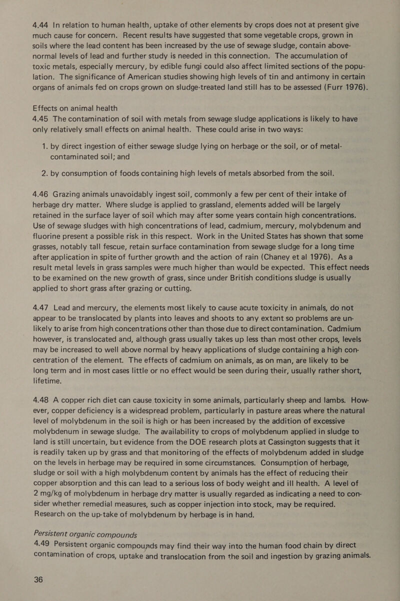 4.44 In relation to human health, uptake of other elements by crops does not at present give much cause for concern. Recent results have suggested that some vegetable crops, grown in soils where the lead content has been increased by the use of sewage sludge, contain above- normal levels of lead and further study is needed in this connection. The accumulation of toxic metals, especially mercury, by edible fungi could also affect limited sections of the popu- lation. The significance of American studies showing high levels of tin and antimony in certain organs of animals fed on crops grown on sludge-treated land still has to be assessed (Furr 1976). Effects on animal health 4.45 The contamination of soil with metals from sewage sludge applications is likely to have only relatively small effects on animal health. These could arise in two ways: 1. by direct ingestion of either sewage sludge lying on herbage or the soil, or of metal- contaminated soil; and 2. by consumption of foods containing high levels of metals absorbed from the soil. 4.46 Grazing animals unavoidably ingest soil, commonly a few per cent of their intake of herbage dry matter. Where sludge is applied to grassland, elements added will be largely retained in the surface layer of soil which may after some years contain high concentrations. Use of sewage sludges with high concentrations of lead, cadmium, mercury, molybdenum and fluorine present a possible risk in this respect. Work in the United States has shown that some grasses, notably tall fescue, retain surface contamination from sewage sludge for a long time after application in spite of further growth and the action of rain (Chaney et al 1976). Asa result metal levels in grass samples were much higher than would be expected. This effect needs to be examined on the new growth of grass, since under British conditions sludge is usually applied to short grass after grazing or cutting. 4.47 Lead and mercury, the elements most likely to cause acute toxicity in animals, do not appear to be translocated by plants into leaves and shoots to any extent so problems are un- likely to arise from high concentrations other than those due to direct contamination. Cadmium however, is translocated and, although grass usually takes up less than most other crops, levels may be increased to well above normal by heavy applications of sludge containing a high con- centration of the element. The effects of cadmium on animals, as on man, are likely to be long term and in most cases little or no effect would be seen during their, usually rather short, lifetime. 4.48 A copper rich diet can cause toxicity in some animals, particularly sheep and lambs. How- ever, copper deficiency is a widespread problem, particularly in pasture areas where the natural level of molybdenum in the soil is high or has been increased by the addition of excessive molybdenum in sewage sludge. The availability to crops of molybdenum applied in sludge to land is still uncertain, but evidence from the DOE research plots at Cassington suggests that it is readily taken up by grass and that monitoring of the effects of molybdenum added in sludge on the levels in herbage may be required in some circumstances. Consumption of herbage, sludge or soil with a high molybdenum content by animals has the effect of reducing their copper absorption and this can lead to a serious loss of body weight and ill health. A level of 2 mg/kg of molybdenum in herbage dry matter is usually regarded as indicating a need to con- sider whether remedial measures, such as copper injection into stock, may be required. Research on the up-take of molybdenum by herbage is in hand. Persistent organic compounds 4.49 Persistent organic compounds may find their way into the human food chain by direct contamination of crops, uptake and translocation from the soil and ingestion by grazing animals.