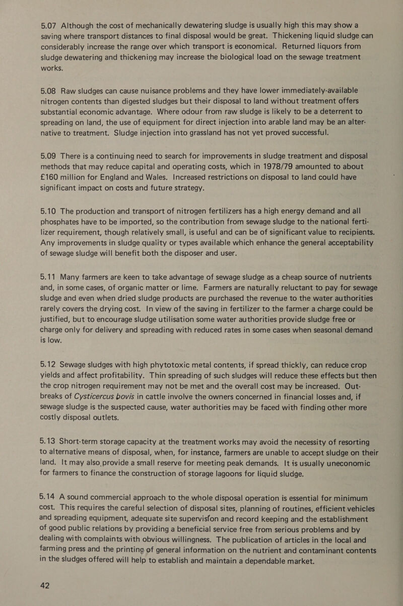 5.07 Although the cost of mechanically dewatering sludge is usually high this may show a saving where transport distances to final disposal would be great. Thickening liquid sludge can considerably increase the range over which transport is economical. Returned liquors from sludge dewatering and thickening may increase the biological load on the sewage treatment works. 5.08 Raw sludges can cause nuisance problems and they have lower immediately-available nitrogen contents than digested sludges but their disposal to land without treatment offers substantial economic advantage. Where odour from raw sludge is likely to be a deterrent to spreading on land, the use of equipment for direct injection into arable land may be an alter- native to treatment. Sludge injection into grassland has not yet proved successful. 5.09 There is a continuing need to search for improvements in sludge treatment and disposal methods that may reduce capital and operating costs, which in 1978/79 amounted to about £160 million for England and Wales. Increased restrictions on disposal to land could have significant impact on costs and future strategy. 5.10 The production and transport of nitrogen fertilizers has a high energy demand and all phosphates have to be imported, so the contribution from sewage sludge to the national ferti- lizer requirement, though relatively small, is useful and can be of significant value to recipients. Any improvements in sludge quality or types available which enhance the general acceptability of sewage sludge will benefit both the disposer and user. 5.11 Many farmers are keen to take advantage of sewage sludge as a cheap source of nutrients and, in some cases, of organic matter or lime. Farmers are naturally reluctant to pay for sewage sludge and even when dried sludge products are purchased the revenue to the water authorities rarely covers the drying cost. In view of the saving in fertilizer to the farmer a charge could be justified, but to encourage sludge utilisation some water authorities provide sludge free or charge only for delivery and spreading with reduced rates in some cases when seasonal demand is low. 5.12 Sewage sludges with high phytotoxic metal contents, if spread thickly, can reduce crop yields and affect profitability. Thin spreading of such sludges will reduce these effects but then the crop nitrogen requirement may not be met and the overall cost may be increased. Out- breaks of Cysticercus bovis in cattle involve the owners concerned in financial losses and, if sewage sludge is the suspected cause, water authorities may be faced with finding other more costly disposal outlets. 5.13 Short-term storage capacity at the treatment works may avoid the necessity of resorting to alternative means of disposal, when, for instance, farmers are unable to accept sludge on their land. It may also provide a small reserve for meeting peak demands. It is usually uneconomic for farmers to finance the construction of storage lagoons for liquid sludge. 5.14 A sound commercial approach to the whole disposal operation is essential for minimum cost. This requires the careful selection of disposal sites, planning of routines, efficient vehicles and spreading equipment, adequate site supervisfon and record keeping and the establishment of good public relations by providing a beneficial service free from serious problems and by dealing with complaints with obvious willingness. The publication of articles in the local and farming press and the printing of general information on the nutrient and contaminant contents in the sludges offered will help to establish and maintain a dependable market.