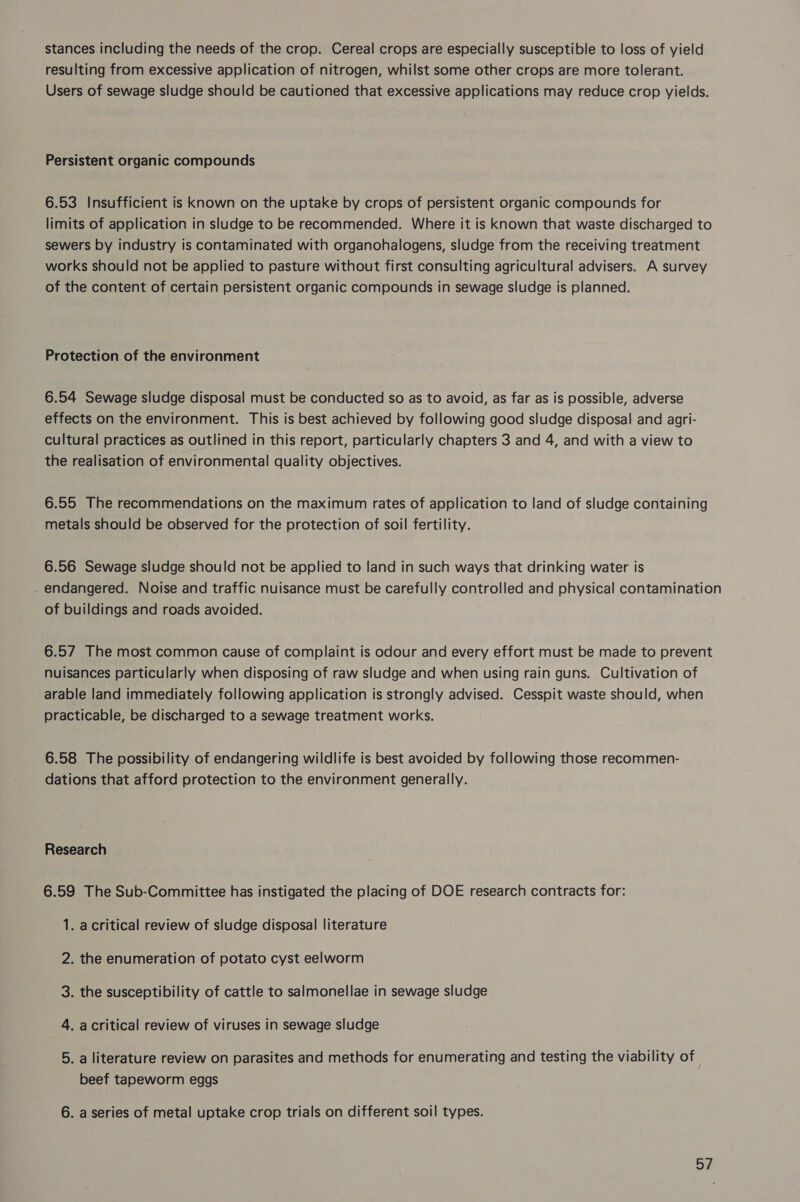 stances including the needs of the crop. Cereal crops are especially susceptible to loss of yield resulting from excessive application of nitrogen, whilst some other crops are more tolerant. Users of sewage sludge should be cautioned that excessive applications may reduce crop yields. Persistent organic compounds 6.53 Insufficient is known on the uptake by crops of persistent organic compounds for limits of application in sludge to be recommended. Where it is known that waste discharged to sewers by industry is contaminated with organohalogens, sludge from the receiving treatment works should not be applied to pasture without first consulting agricultural advisers. A survey of the content of certain persistent organic compounds in sewage sludge is planned. Protection of the environment 6.54 Sewage sludge disposal must be conducted so as to avoid, as far as is possible, adverse effects on the environment. This is best achieved by following good sludge disposal and agri- cultural practices as outlined in this report, particularly chapters 3 and 4, and with a view to the realisation of environmental quality objectives. 6.55 The recommendations on the maximum rates of application to land of sludge containing metals should be observed for the protection of soil fertility. 6.56 Sewage sludge should not be applied to land in such ways that drinking water is endangered. Noise and traffic nuisance must be carefully controlled and physical contamination of buildings and roads avoided. 6.57 The most common cause of complaint is odour and every effort must be made to prevent nuisances particularly when disposing of raw sludge and when using rain guns. Cultivation of arable land immediately following application is strongly advised. Cesspit waste should, when practicable, be discharged to a sewage treatment works. 6.58 The possibility of endangering wildlife is best avoided by following those recommen- dations that afford protection to the environment generally. Research 6.59 The Sub-Committee has instigated the placing of DOE research contracts for: 1. acritical review of sludge disposal literature the enumeration of potato cyst eelworm 2 3. the susceptibility of cattle to salmonellae in sewage sludge 4. acritical review of viruses in sewage sludge 5. a literature review on parasites and methods for enumerating and testing the viability of beef tapeworm eggs 6. a series of metal uptake crop trials on different soil types. oy