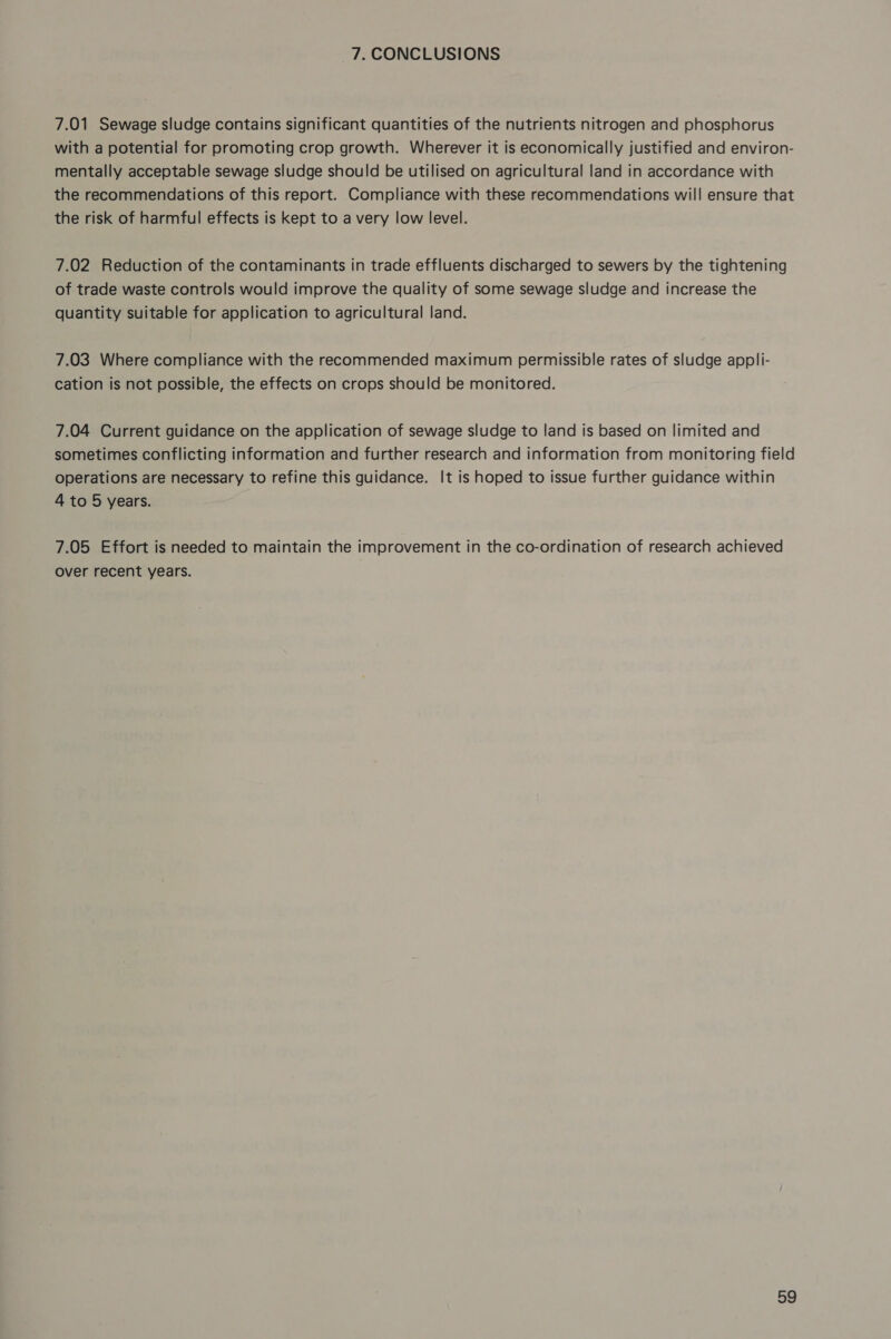 7. CONCLUSIONS 7.01 Sewage sludge contains significant quantities of the nutrients nitrogen and phosphorus with a potential for promoting crop growth. Wherever it is economically justified and environ- mentally acceptable sewage sludge should be utilised on agricultural land in accordance with the recommendations of this report. Compliance with these recommendations will ensure that the risk of harmful effects is kept to a very low level. 7.02 Reduction of the contaminants in trade effluents discharged to sewers by the tightening of trade waste controls would improve the quality of some sewage sludge and increase the quantity suitable for application to agricultural land. 7.03 Where compliance with the recommended maximum permissible rates of sludge appli- cation is not possible, the effects on crops should be monitored. 7.04 Current guidance on the application of sewage sludge to land is based on limited and sometimes conflicting information and further research and information from monitoring field operations are necessary to refine this guidance. It is hoped to issue further guidance within 4 to 5 years. 7.05 Effort is needed to maintain the improvement in the co-ordination of research achieved over recent years.