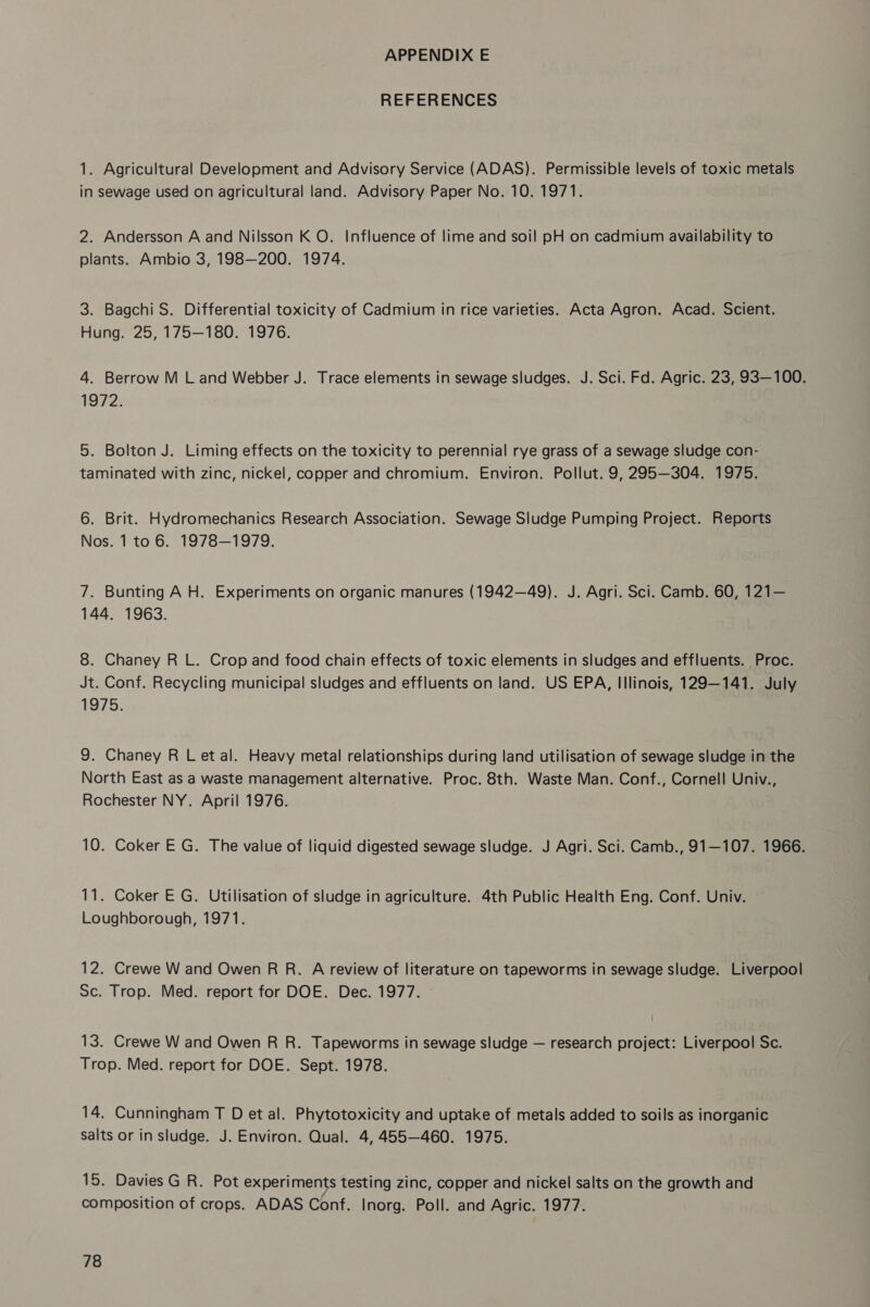 REFERENCES 1. Agricultural Development and Advisory Service (ADAS). Permissible levels of toxic metals in sewage used on agricultural land. Advisory Paper No. 10. 1971. 2. Andersson A and Nilsson K O. Influence of lime and soil pH on cadmium availability to plants. Ambio 3, 198—200. 1974. 3. Bagchi S. Differential toxicity of Cadmium in rice varieties. Acta Agron. Acad. Scient. Hung. 25, 175—180. 1976. 4. Berrow M L and Webber J. Trace elements in sewage sludges. J. Sci. Fd. Agric. 23, 93—100. 1972. 5. Bolton J. Liming effects on the toxicity to perennial rye grass of a sewage sludge con- taminated with zinc, nickel, copper and chromium. Environ. Pollut. 9,295—304. 1975. 6. Brit. Hydromechanics Research Association. Sewage Sludge Pumping Project. Reports Nos. 1 to 6. 1978—1979. 7. Bunting A H. Experiments on organic manures (1942—49). J. Agri. Sci. Camb. 60, 121— 144. 1963. 8. Chaney R L. Crop and food chain effects of toxic elements in sludges and effluents. Proc. Jt. Conf. Recycling municipal sludges and effluents on land. US EPA, Illinois, 129—141. July 1975. 9. Chaney R Let al. Heavy metal relationships during land utilisation of sewage sludge in the North East as a waste management alternative. Proc. 8th. Waste Man. Conf., Cornell Univ., Rochester NY. April 1976. 10. Coker E G. The value of liquid digested sewage sludge. J Agri. Sci. Camb., 91—107. 1966. 11. Coker E G. Utilisation of sludge in agriculture. 4th Public Health Eng. Conf. Univ. Loughborough, 1971. 12. Crewe W and Owen R R. A review of literature on tapeworms in sewage sludge. Liverpool Sc. Trop. Med. report for DOE. Dec. 1977. 13. Crewe W and Owen R R. Tapeworms in sewage sludge — research project: Liverpool Sc. Trop. Med. report for DOE. Sept. 1978. 14. Cunningham T D et al. Phytotoxicity and uptake of metals added to soils as inorganic salts or in sludge. J. Environ. Qual. 4, 455—460. 1975. 15. Davies G R. Pot experiments testing zinc, copper and nickel salts on the growth and composition of crops. ADAS Conf. Inorg. Poll. and Agric. 1977.