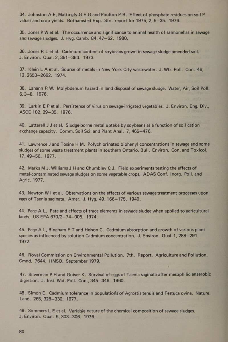 34. Johnston A E, Mattingly G E G and Poulton P R. Effect of phosphate residues on soil P values and crop yields. Rothamsted Exp. Stn. report for 1975, 2,5—35. 1976. 35. Jones P W et al. The occurrence and significance to animal health of salmonellas in sewage and sewage sludges. J. Hyg. Camb. 84, 47—62. 1980. 36. Jones R L et al. Cadmium content of soybeans grown in sewage sludge-amended soil. J. Environ. Qual. 2, 351—353. 1973. 37. Klein LA et al. Source of metals in New York City wastewater. J. Wtr. Poll. Con. 46, 12, 2653—2662. 1974. 38. Lahann R W. Molybdenum hazard in land disposal of sewage sludge. Water, Air, Soil Poll. 6,3—8. 1976. 39. Larkin E P et al. Persistence of virus on sewage-irrigated vegetables. J. Environ. Eng. Div., ASCE 102, 29-35. 1976. 40. Latterell J J et al. Sludge-borne metal uptake by soybeans as a function of soil cation exchange capacity. Comm. Soil Sci. and Plant Anal. 7, 465—476. 41. Lawrence J and Tosine H M. Polychlorinated bipheny! concentrations in sewage and some sludges of some waste treatment plants in southern Ontario. Bull. Environ. Con. and Toxicol. 17, 49-56. 1977. 42. Marks M J, Williams J H and Chumbley C J. Field experiments testing the effects of metal-contaminated sewage sludges on some vegetable crops. ADAS Conf. Inorg. Poll. and Agric. 1977. 43. Newton W | et al. Observations on the effects of various sewage treatment processes upon eggs of Taenia saginata. Amer. J. Hyg. 49, 166—175. 1949. 44. Page AL. Fate and effects of trace elements in sewage sludge when applied to agricultural lands. US EPA 670/2—74—005. 1974. 45. Page AL, Bingham F T and Helson C. Cadmium absorption and growth of various plant species as influenced by solution Cadmium concentration. J. Environ. Qual. 1, 288—291. 1972. 46. Royal Commission on Environmental Pollution. 7th. Report. Agriculture and Pollution. Cmnd. 7644. HMSO. September 1979. 47. Silverman P H and Guiver K. Survival of eggs of Taenia saginata after mesophilic anaerobic digestion. J. Inst. Wat. Poll. Con., 345—346. 1960. 48. Simon E. Cadmium tolerance in populations of Agrostis tenuis and Festuca ovina. Nature, Land. 265, 328—330. 1977. 49. Sommers L E et al. Variable nature of the chemical composition of sewage sludges. J. Environ. Qual. 5, 303-306. 1976.