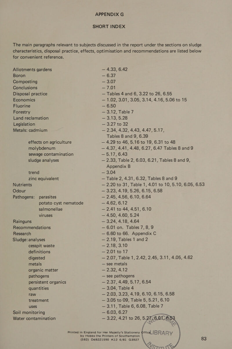 SHORT INDEX The main paragraphs relevant to subjects discussed in the report under the sections on sludge characteristics, disposal practice, effects, optimisation and recommendations are listed below for convenient reference.    Allotments gardens — 4.33, 6.42 Boron — 6.37 Composting — 3.07 Conclusions — 7.01 Disposal practice — Tables 4 and 6, 3.22 to 26, 6.55 Economics — 1.02, 3.01, 3.05, 3.14, 4.16, 5.06 to 15 Fluorine — 6.50 Forestry — 3.12, Table 7 Land reclamation — 3.13, 5.28 Legislation — 3.27 to 32 Metals: cadmium — 2.34, 4.32, 4.43, 4.47, 5.17, Tables 8 and 9, 6.39 effects on agriculture — 4.29 to 46, 5.16 to 19, 6.31 to 48 molybdenum — 4.37, 4.41, 4.48, 6.27, 6.47 Tables 8 and 9 sewage contamination — 5.17,6.43 sludge analyses — 2.33, Table 2, 6.03, 6.21, Tables 8 and 9, Appendix B trend — 3.04 zinc equivalent — Table 2, 4.31, 6.32, Tables 8 and 9 Nutrients — 2.20 to 31, Table 1, 4.01 to 10, 5.10, 6.05, 6.53 Odour — 3.23, 4.19, 5.26, 6.15, 6.58 Pathogens: parasites — 2.45, 4.56, 6.10, 6.64 potato cyst nematode — 4.62, 6.12 salmonellae — 2.41 to 44, 4.51, 6.10 viruses — 4.50, 4.60, 5.24 Rainguns — 3.24, 4.18, 4.64 Recommendations — 6.01 on. Tables 7,8,9 Research — 6.60 to 66. Appendix C Sludge: analyses — 2.19, Tables 1 and 2 cesspit waste — 2.18, 3.10 definitions — 2.01 to 17 digested — 2.07, Table 1, 2.42, 2.45, 3.11, 4.05, 4.62 metals — see metals organic matter — 2.32, 4.12 pathogens — see pathogens persistent organics — 2.37, 4.49, 5.17, 6.54 quantities — 3.04, Table 4 raw — 2,03, 3.23, 4.19, 6.10, 6.15, 6.58 treatment — 3.05 to 09, Table 5, 5.21, 6.10 uses — 3.11, Table 6, 6.08, Table 7 Soil monitoring — 6.03, 6.27 es Water contamination — 3.22, 4.21 to 26, 5 27.6.0 BC “AN Printed in England for Her Majesty’s Stationery ffic¢d|IBRA RY Tf, Oo Yor KK (582) Dd8221590 K12 6/81 G3927