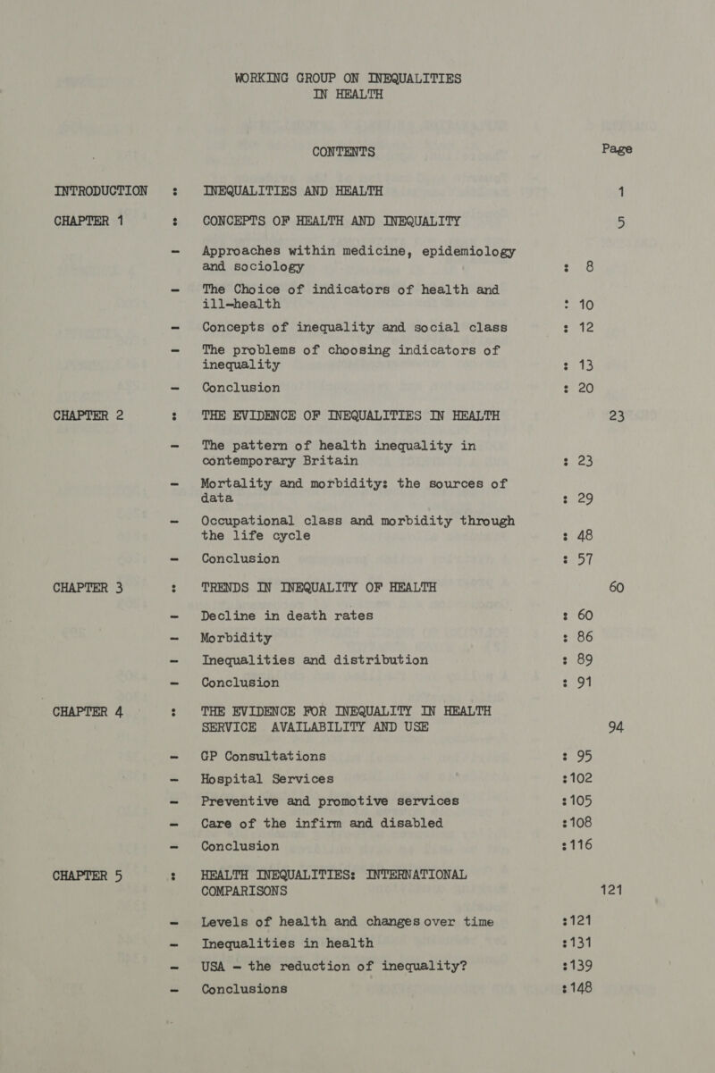 CHAPTER 1 CHAPTER 2 CHAPTER 3 CHAPTER 4 CHAPTER 5 WORKING GROUP ON INEQUALITIES IN HEALTH CONTENTS CONCEPTS OF HEALTH AND INEQUALITY Approaches within medicine, epidemiology and sociology The Choice of indicators of health and ill-health Concepts of inequality and social class The problems of choosing indicators of inequality Conclusion THE EVIDENCE OF INEQUALITIES IN HEALTH The pattern of health inequality in contemporary Britain Mortality and morbidity: the sources of data Occupational class and morbidity through the life cycle Conclusion TRENDS IN INEQUALITY OF HEALTH Decline in death rates Morbidity Inequalities and distribution Conclusion THE EVIDENCE FOR INEQUALITY IN HEALTH SERVICE AVAILABILITY AND USE GP Consultations Hospital Services Preventive and promotive services Care of the infirm and disabled Conclusion HEALTH INEQUALITIES: INTERNATIONAL COMPARISONS Levels of health and changes over time Inequalities in health USA — the reduction of inequality? Conclusions oo © le 13 20 23 29 48 oF 86 89 91 3102 105 2108 3116 2121 3131 2139 2148 Page 23 60 94 121