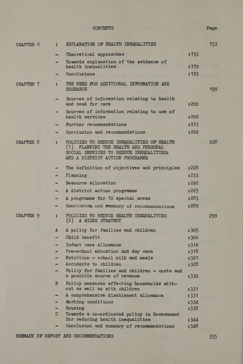 CONTENTS CHAPTER 6 : EXPLANATION OF HEALTH INEQUALITIES - Theoretical approaches - Towards explanation of the evidence of health inequalities - Conclusions CHAPTER 7 : THE NEED FOR ADDITIONAL INFORMATION AND RESEARCH - Sources of information relating to health and need for care —- Sources of information relating to use of health services - Further recommendations - Conclusion and recommendations CHAPTER 8 : POLICIES TO REDUCE INEQUALITIES OF HEALTH (1) PLANNING THE HEALTH AND PERSONAL SOCIAL SERVICES TO REDUCE INEQUALITIES: AND A DISTRICT ACTION PROGRAMME - The definition of objectives and principles - Planning —- Resource allocation - A district action programme - A programme for 10 special areas - Conclusion and summary of recommendations CHAPTER 9 : POLICIES TO REDUCE HEALTH INEQUALITIES (2) A WIDER STRATEGY A A policy for families and children - Child benefit - Infant care allowance - Pre-school education and day care - Nutrition — school milk and meals - Accidents to children - Policy for families and children — costs and &amp; possible source of revenue B Policy measures affecting households with out as well as with children - A comprehensive disablement allowance - Working conditions - Housing C Towards a co-ordinated policy in Government for reducing health inequalities - Conclusion and summary of recommendations SUMMARY OF REPORT AND RECOMMENDATIONS 3153 3170 3193 200 2206 $213 $224 2228 3233 2246 $265 2283 2289 2305 2306 2316 3318 2321 3328 2330 $331 2331 $334 3338 3344 2348 Page 153 199 228 299 355