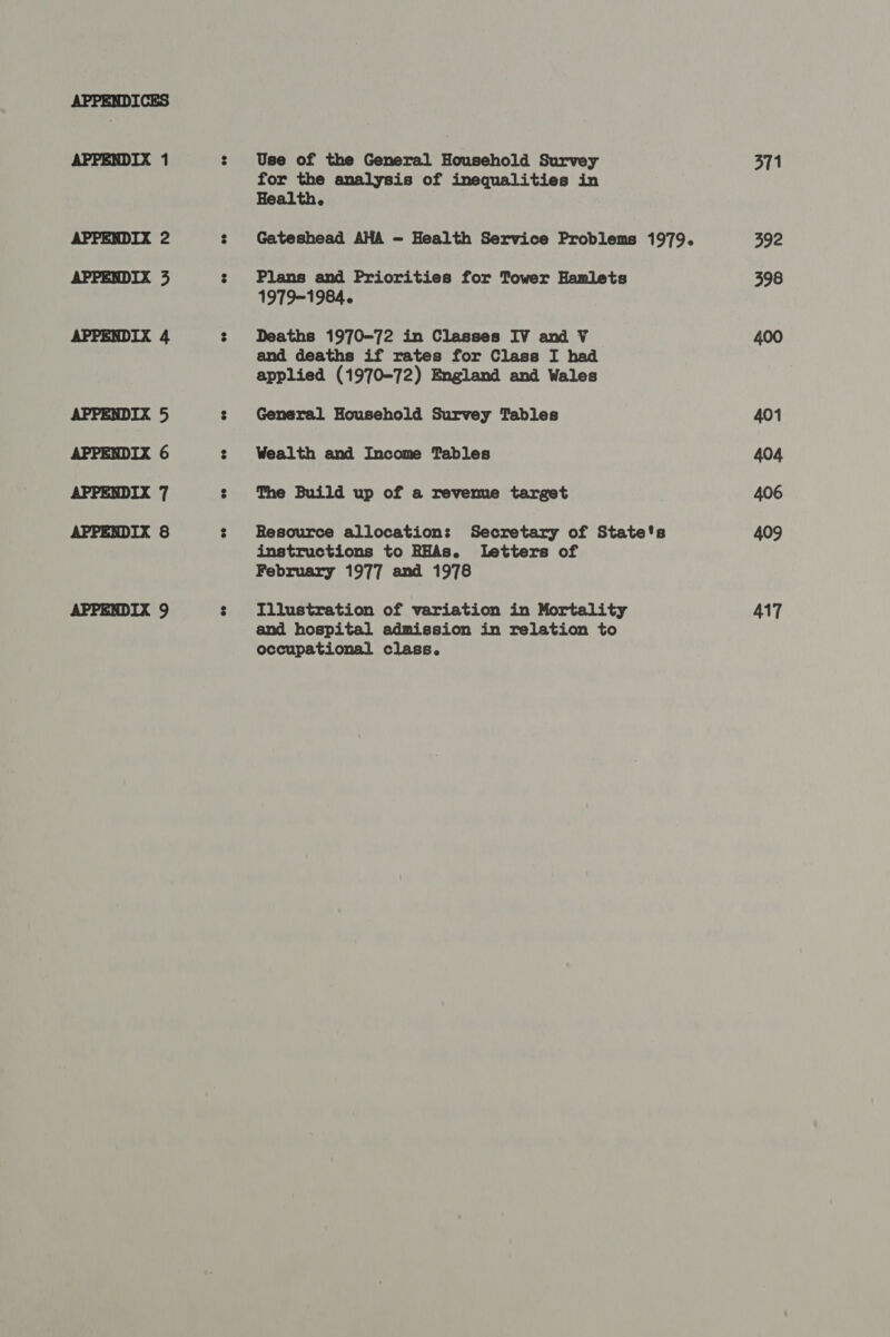 APPENDIX 1 APPENDIX 2 APPENDIX 3 APPENDIX 4 APPENDIX 5 APPENDIX 6 APPENDIX 7 APPENDIX 8 APPENDIX 9 Use of the General Household Survey for the analysis of inequalities in Health. Gateshead AHA - Health Service Problems 1979. Plans and Priorities for Tower Hamlets 1979-1984. Deaths 1970-72 in Classes IV and V and deaths if rates for Class I had applied (1970-72) England and Wales General Household Survey Tables Wealth and Income Tables The Build up of a revemue target Resource allocation: Secretary of State's instructions to RHAs. letters of February 1977 and 1978 Illustration of variation in Mortality and hospital admission in relation to occupational class. 371 392 398 400 401 404 406 409 417