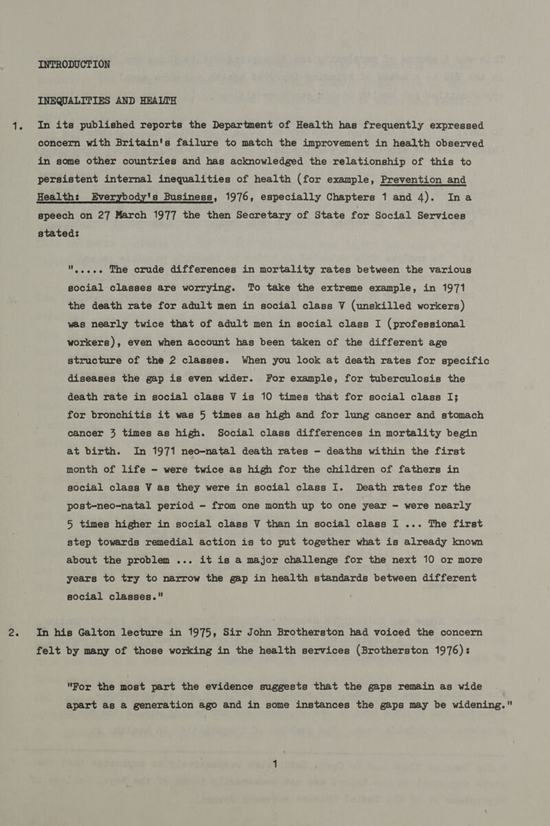 INEQUALITIES AND HEALTH 41. In its published reports the Department of Health has frequently expressed concern with Britain's failure to match the improvement in health observed in some other countries and has acknowledged the relationship of this to persistent internal inequalities of health (for example, Prevention and Health: Everybody's Business, 1976, especially Chapters 1 and A)&lt; In- a speech on 27 March 1977 the then Secretary of State for Social Services stated: ....-- The crude differences in mortality rates between the various social classes are worrying. To take the extreme example, in 1971 the death rate for adult men in social class V (unskilled workers) was nearly twice that of adult men in social class I (professional workers), even when account has been taken of the different age structure of the 2 classes. When you look at death rates for specific diseases the gap is even wider. For example, for tuberculosis the death rate in social class V is 10 times that for social class I; for bronchitis it was 5 times as high and for lung cancer and stomach cancer 3 times as high. Social class differences in mortality begin at birth. In 1971 neo-natal death rates - deaths within the first month of life - were twice as high for the children of fathers in social class V as they were in social class I. Death rates for the post-neo-natal period - from one month up to one year - were nearly 5 times higher in social class V than in social class I ... The first step towards remedial action is to put together what is already known about the problem ... it is a major challenge for the next 10 or more years to try to narrow the gap in health standards between different social classes. 2. In his Galton lecture in 1975, Sir John Brotherston had voiced the concern felt by many of those working in the health services (Brotherston 1976): For the most part the evidence suggests that the gaps remain as wide apart as a generation ago and in some instances the gaps may be widening.