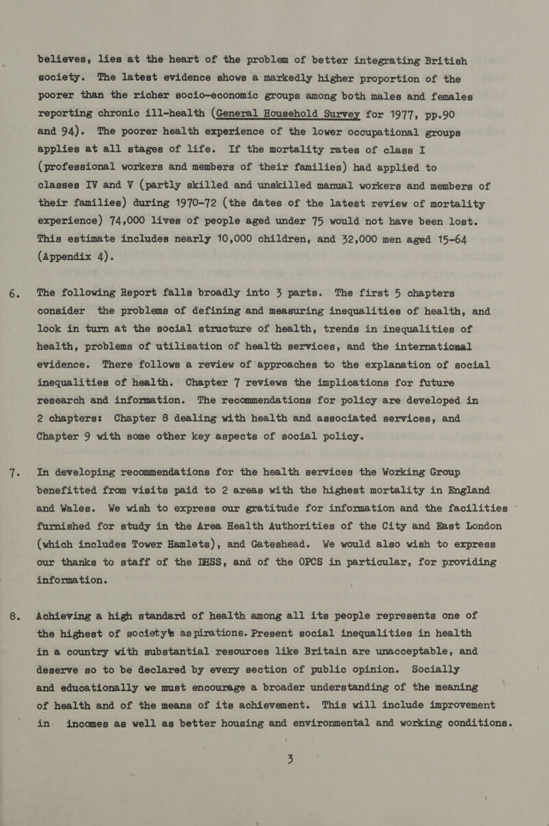 believes, lies at the heart of the problem of better integrating British society. The latest evidence shows a markedly higher proportion of the poorer than the richer socio-economic groups among both males and females reporting chronic ill-health (General Household Survey for 1977, pp.90 and 94). The poorer health experience of the lower Occupational groups applies at all stages of life. If the mortality rates of class I (professional workers and members of their families) had applied to classes IV and V (partly skilled and unskilled manual workers and members of their families) during 1970-72 (the dates of the latest review of mortality experience) 74,000 lives of people aged under 75 would not have been lost. This estimate includes nearly 10,000 children, and 32,000 men aged 15-64 (Appendix 4). The following Report falls broadly into 3 parts. The first 5 chapters consider the problems of defining and measuring inequalities of health, and look in turn at the social structure of health, trends in inequalities of health, problems of utilisation of health services, and the international evidence. There follows a review of approaches to the explanation of social inequalities of health. Chapter 7 reviews the implications for future research and information. The recommendations for policy are developed in 2 chapters: Chapter 8 dealing with health and associated services, and Chapter 9 with some other key aspects of social policy. In developing recommendations for the health services the Working Group benefitted from visits paid to 2 areas with the highest mortality in England and Wales. We wish to express our gratitude for information and the facilities © furnished for study in the Area Health Authorities of the City and East London (which includes Tower Hamlets), and Gateshead. We would also wish to express our thanks to staff of the DHSS, and of the OPCS in particular, for providing information. Achieving a high standard of health among all its people represents one of the highest of society's aspirations. Present social inequalities in health in a country with substantial resources like Britain are unacceptable, and deserve so to be declared by every section of public opinion. Socially and educationally we must encourage a broader understanding of the meaning of health and of the means of its achievement. This will include improvement in. incomes as well as better housing and environmental and working conditions.