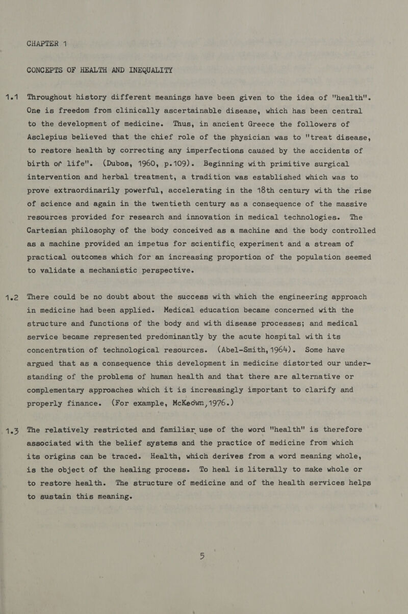 102 105 CHAPTER 1 CONCEPTS OF HEALTH AND INEQUALITY One is freedom from clinically ascertainable disease, which has been central to the development of medicine. Thus, in ancient Greece the followers of Asclepius believed that the chief role of the physician was to treat disease, to restore health by correcting any imperfections caused by the accidents of birth of life''. (Dubos, 1960, p.109). Beginning with primitive surgical intervention and herbal treatment, a tradition was established which was to prove extraordinarily powerful, accelerating in the 18th century with the rise of science and again in the twentieth century as a consequence of the massive resources provided for research and innovation in medical technologies. The Cartesian philosophy of the body conceived as a machine and the body controlled as a machine provided an impetus for scientific experiment and a stream of practical outcomes which for an increasing proportion of the population seemed to validate a mechanistic perspective. There could be no doubt about the success with which the engineering approach in medicine had been applied. Medical education became concerned with the structure and functions of the body and with disease processes; and medical service became represented predominantly by the acute hospital with its concentration of technological resources. (Abel-Smith, 1964). Some have argued that as a consequence this development in medicine distorted our under- standing of the problems of human health and that there are alternative or complementary approaches which it is increasingly important to clarify and properly finance. (For example, McKeown ,1976.) The relatively restricted and familiar use of the word health is therefore associated with the belief systems and the practice of medicine from which its origins can be traced. Health, which derives from a word meaning whole, is the object of the healing process. To heal is literally to make whole or to restore health. The structure of medicine and of the health services helps to sustain this meaning.