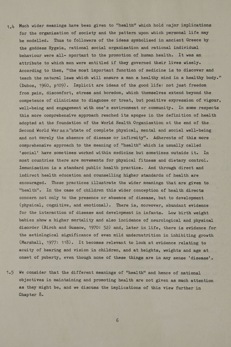 1 Phe: for the organisation of society and the pattern upon which personal life may the goddess Hygeia, rational social organisation and rational individual behaviour were all=- mportant to the promotion of human health. It was an attribute to which men were entitled if they governed their lives wisely. According to them, the most important function of medicine is to discover and teach the natural laws which will ensure a man a healthy mind in a healthy body. (Dubos, 1960, p109). Implicit are ideas of the good life: not just freedom from pain, discomfort, stress and boredom, which themselves extend beyond the competence of clinicians to diagnose or treat, but positive expression of vigour, well-being and engagement with one's environment or community. In some respects this more comprehensive approach reached its apogee in the definition of health adopted at the foundation of the World Health Organisation at the end of the Second World Warasa'state of complete physical, mental and social well-being and not merely the absence of disease or infirmity. Adherents of this more comprehensive approach to the meaning of health which is usually called ‘social’ have sometimes worked within medicine but sometimes outside it. In most countries there are movements for physical fitness and dietary control. Immunisation is a standard public health practice. And through direct and indirect health education and counselling higher standards of health are encouraged. These practices illustrate the wider meanings that are given to health. In the case of children this wider conception of health directs - concern not only to the presence or absence of disease, but to development (physical, cognitive, and emotional). There is, moreover, abundant evidence for the interaction of disease and development in infants. Low birth weight babies show a higher mortality and also incidence of neurological and physical disorder (Birch and Gussow, 1970: 52) and, later in life, there is evidence for the aetiological significance of even mild undernutrition in inhibiting growth (Marshall, 1977: 118). It becomes relevant to look at evidence relating to acuity of hearing and vision in children, and at heights, weights and age at onset of puberty, even though none of these things are in any sense 'disease'. We consider that the different meanings of health and hence of national objectives in maintaining and promoting health are not given as much attention as they might be, and we discuss the implications of this view further in Chapter 8.