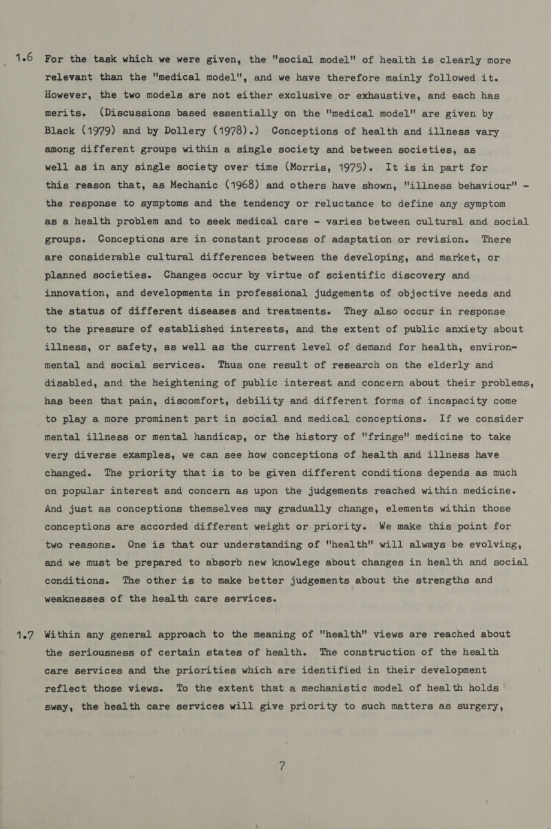 For the task which we were given, the social model of health is clearly more relevant than the medical model, and we have therefore mainly followed it. However, the two models are not either exclusive or exhaustive, and each has merits. (Discussions based essentially on the medical model are given by Black (1979) and by Dollery (1978).) Conceptions of health and illness vary among different groups within a single society and between sooletios; as well as in any single society over time (Morris, 1975). It is in part for this reason that, as Mechanic (1968) and others have shown, illness behaviour - the response to symptoms and the tendency or reluctance to define any symptom as a health problem and to seek medical care - varies between cultural and social groups. Conceptions are in constant process of adaptation or revision. There are considerable cultural differences between the developing, and market, or planned societies. Changes occur by virtue of scientific discovery and innovation, and developments in professional judgements of objective needs and the status of different diseases and treatments. They also occur in response to the pressure of established interests, and the extent of public anxiety about illness, or safety, as well as the current level of demand for health, environ= mental and social services. Thus one result of research on the elderly and disabled, and the heightening of public interest and concern about their problems, has been that pain, discomfort, debility and different forms of incapacity come to play a more prominent part in social and medical conceptions. If we consider mental illness or mental handicap, or the history of fringe medicine to take very diverse examples, we can see how conceptions of health and illness have changed. The priority that is to be given different condi tions depends as much on popular interest and concern as upon the judgements reached within medicine. And just as conceptions themselves may gradually change, elements within those conceptions are accorded different weight or priority. We make this point for two reasons. One is that our understanding of health will always be evolving, and we must be prepared to absorb new knowlege about changes in health and social conditions. The other is to make better judgements about the strengths and weaknesses of the health care services. Within any general approach to the meaning of health views are reached about the seriousness of certain states of health. The construction of the health care services and the priorities which are identified in their development reflect those views. To the extent that a mechanistic model of health holds sway, the health care services will give priority to such matters as surgery,