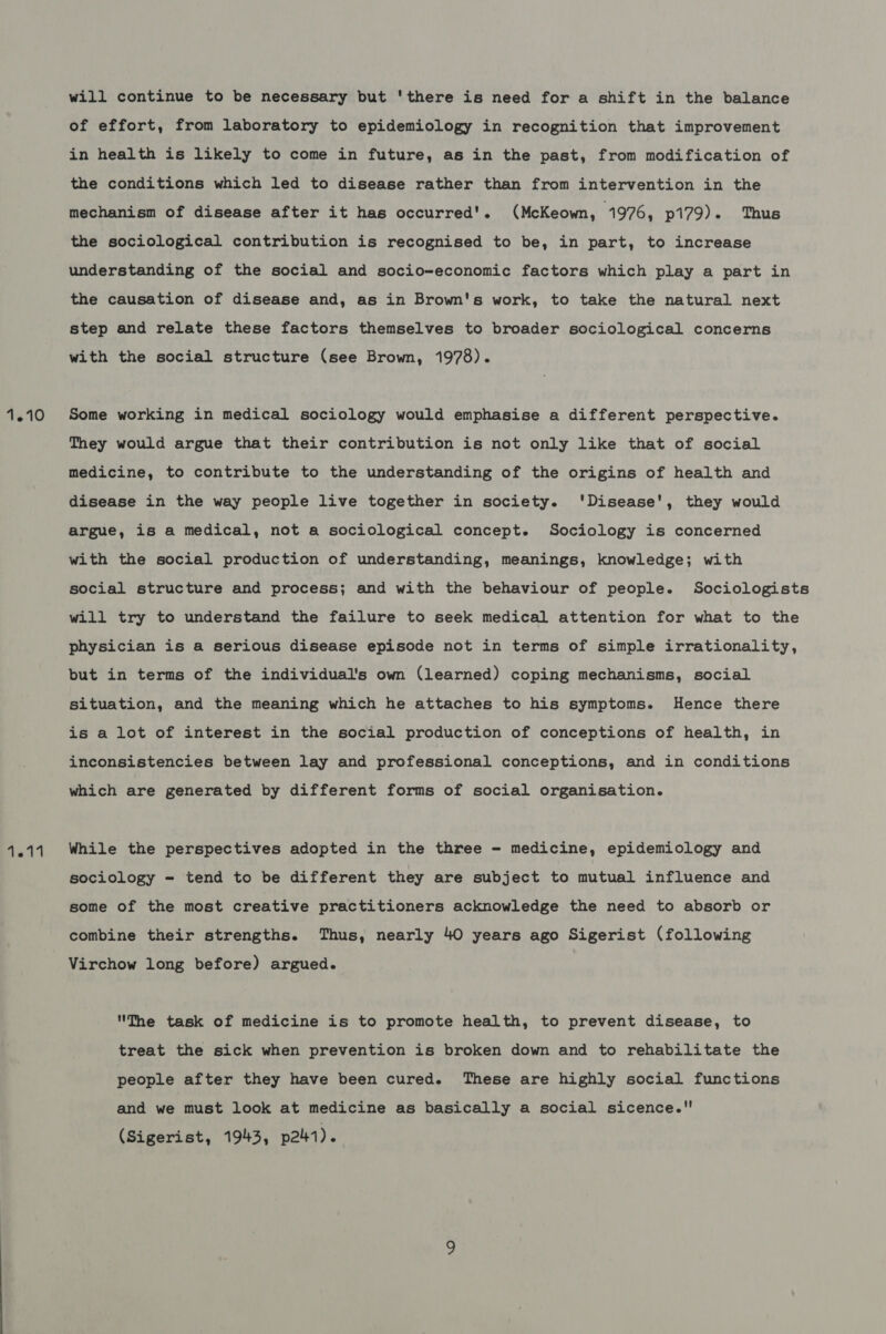 will continue to be necessary but 'there is need for a shift in the balance of effort, from laboratory to epidemiology in recognition that improvement in health is likely to come in future, as in the past, from modification of the conditions which led to disease rather than from intervention in the mechanism of disease after it has occurred’. (McKeown, 1976, p179). Thus the sociological contribution is recognised to be, in part, to increase understanding of the social and socio-economic factors which play a part in the causation of disease and, as in Brown's work, to take the natural next step and relate these factors themselves to broader sociological concerns with the social structure (see Brown, 1978). Some working in medical sociology would emphasise a different perspective. They would argue that their contribution is not only like that of social medicine, to contribute to the understanding of the origins of health and disease in the way people live together in society. 'Disease', they would argue, is a medical, not a sociological concept. Sociology is concerned with the social production of understanding, meanings, knowledge; with social structure and process; and with the behaviour of people. Sociologists will try to understand the failure to seek medical attention for what to the physician is a serious disease episode not in terms of simple irrationality, but in terms of the individual's own (learned) coping mechanisms, social Situation, and the meaning which he attaches to his symptoms. Hence there is a lot of interest in the social production of conceptions of health, in inconsistencies between lay and professional conceptions, and in conditions which are generated by different forms of social organisation. While the perspectives adopted in the three - medicine, epidemiology and sociology = tend to be different they are subject to mutual influence and some of the most creative practitioners acknowledge the need to absorb or combine their strengths. Thus, nearly 40 years ago Sigerist (following Virchow long before) argued. The task of medicine is to promote health, to prevent disease, to treat the sick when prevention is broken down and to rehabilitate the people after they have been cured. These are highly social functions and we must look at medicine as basically a social sicence.! (Sigerist, 1943, p21).