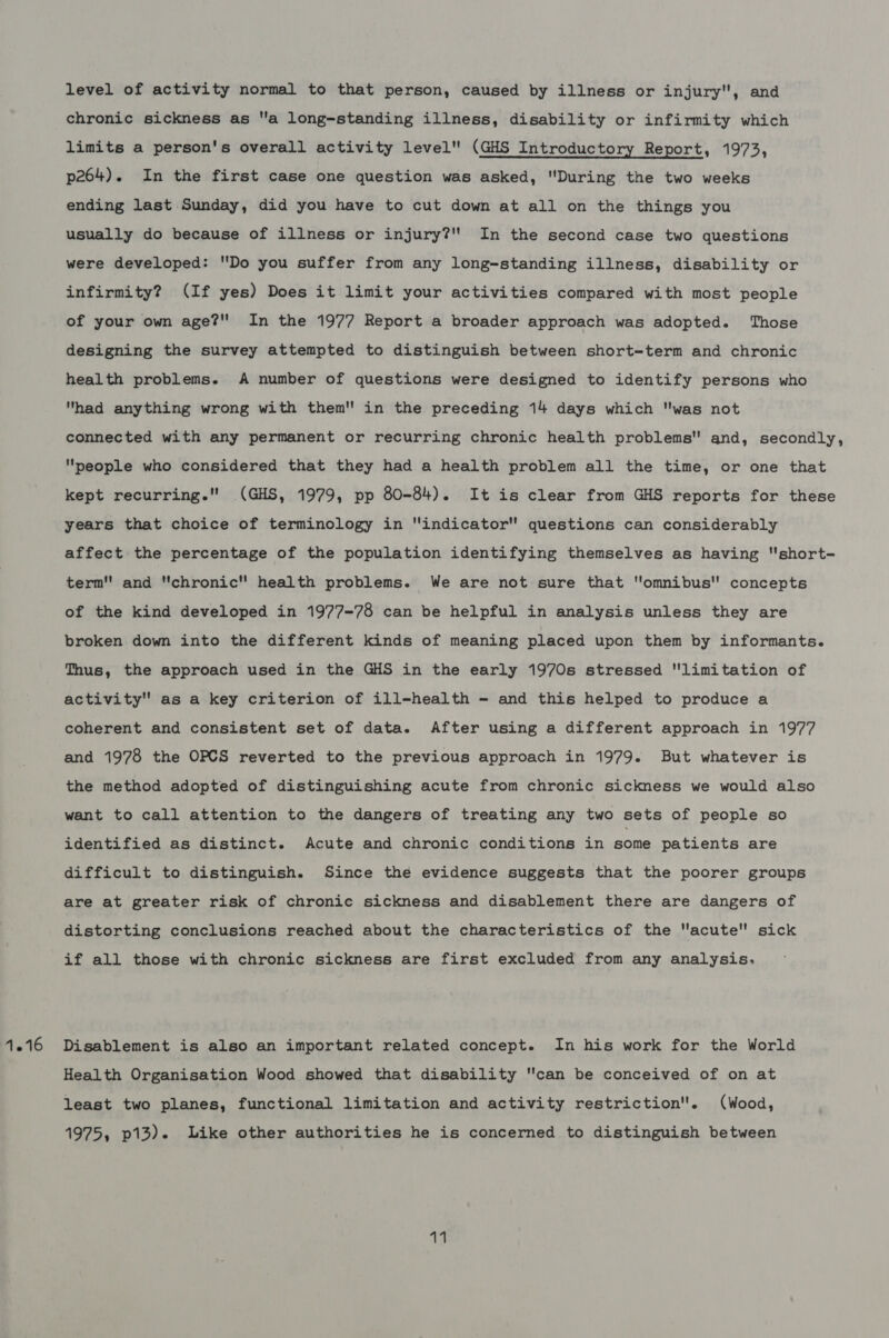 level of activity normal to that person, caused by illness or injury, and chronic sickness as a long-standing illness, disability or infirmity which limits a person's overall activity level (GHS Introductory Report, 1973, p264). In the first case one question was asked, During the two weeks ending last Sunday, did you have to cut down at all on the things you usually do because of illness or injury?'' In the second case two questions were developed: Do you suffer from any long-standing illness, disability or infirmity? (If yes) Does it limit your activities compared with most people of your own age? In the 1977 Report a broader approach was adopted. Those designing the survey attempted to distinguish between short-term and chronic health problems. A number of questions were designed to identify persons who had anything wrong with them in the preceding 14 days which was not connected with any permanent or recurring chronic health problems and, secondly, people who considered that they had a health problem all the time, or one that kept recurring. (GHS, 1979, pp 80-84). It is clear from GHS reports for these years that choice of terminology in indicator questions can considerably affect the percentage of the population identifying themselves as having short- term and chronic health problems. We are not sure that omnibus'' concepts of the kind developed in 1977-78 can be helpful in analysis unless they are broken down into the different kinds of meaning placed upon them by informants. Thus, the approach used in the GHS in the early 1970s stressed limitation of activity as a key criterion of ill-health - and this helped to produce a coherent and consistent set of data. After using a different approach in 1977 and 1978 the OPCS reverted to the previous approach in 1979. But whatever is the method adopted of distinguishing acute from chronic sickness we would also want to call attention to the dangers of treating any two sets of people so identified as distinct. Acute and chronic conditions in some patients are difficult to distinguish. Since the evidence suggests that the poorer groups are at greater risk of chronic sickness and disablement there are dangers of distorting conclusions reached about the characteristics of the acute sick if all those with chronic sickness are first excluded from any analysis. Disablement is also an important related concept. In his work for the World Health Organisation Wood showed that disability can be conceived of on at least two planes, functional limitation and activity restriction. (Wood, 1975, p13). like other authorities he is concerned to distinguish between