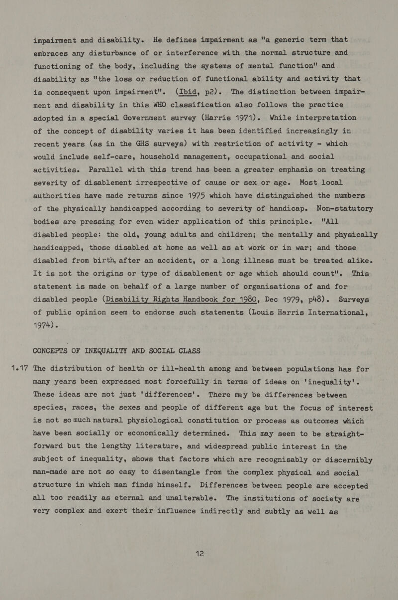 1217 impairment and disability. He defines impairment as a generic term that embraces any disturbance of or interference with the normal structure and functioning of the body, including the systems of mental function and disability as the loss or reduction of functional ability and activity that is consequent upon impairment. (Ibid, p2). The distinction between impair- adopted in a special Government survey (Harris 1971). While interpretation of the concept of disability varies it has been identified increasingly in recent years (as in the GHS surveys) with restriction of activity - which would include self-care, household management, occupational and social activities. Parallel with this trend has been a greater emphasis on treating severity of disablement irrespective of cause or sex or age. Most local authorities have made returns since 1975 which have distinguished the numbers of the physically handicapped according to severity of handicap. Non=-statutory bodies are pressing for even wider application of this principle. All disabled people: the old, young adults and children; the mentally and physically handicapped, those disabled at home as well as at work or in war; and those disabled from birth, after an accident, or a long illness must be treated alike. It is not the origins or type of disablement or age which should count. This statement is made on behalf of a large number of organisations of and for disabled people (Disability Rights Handbook for 1980, Dec 1979, p48). Surveys of public opinion seem to endorse such statements (Louis Harris International, 1974). CONCEPTS OF INEQUALITY AND SOCIAL CLASS The distribution of health or ill-health among and between populations has for many years been expressed most forcefully in terms of ideas on 'inequality'. These ideas are not just 'differences'. There may be differences between species, races, the sexes and people of different age but the focus of interest is not somuch natural physiological constitution or process as outcomes which have been socially or economically determined. This may seem to be straight- forward but the lengthy literature, and widespread public interest in the subject of inequality, shows that factors which are recognisably or discernibly man=made are not so easy to disentangle from the complex physical and social structure in which man finds himself. Differences between people are accepted all too readily as eternal and unalterable. The institutions of society are very complex and exert their influence indirectly and subtly as well as at