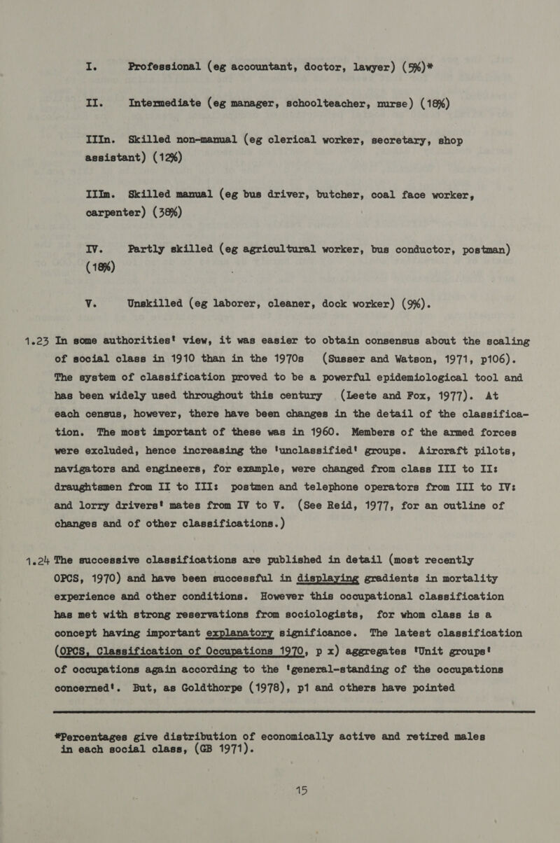 I. Professional (eg accountant, doctor, lawyer) (5%)* II. Intermediate (eg manager, schoolteacher, nurse) (18%) IIIn. Skilled non-manual (eg clerical worker, secretary, shop assistant) (12%) IIIm. Skilled manual (eg bus driver, butcher, coal face worker, carpenter) (38%) Iv. Partly skilled (eg agricultural worker, bus conductor, postman) (18%) v. Unskilled (eg laborer, cleaner, dock worker) (9%). 1.23 In some authorities! view, it was easier to obtain consensus about the scaling of social class in 1910 than in the 1970s (Susser and Watson, 1971, p106). The system of classification proved to be a powerful epidemiological tool and has been widely used throughout this century (lLeete and Fox, 1977). At each census, however, there have been changes in the detail of the classifica- tion. The most important of these was in 1960. Members of the armed forces were excluded, hence increasing the ‘unclassified! groups. Aircraft pilots, navigators and engineers, for example, were changed from class III to II: draughtsmen from II to III: postmen and telephone operators from III to IV: and lorry drivers mates from IV to V. (See Reid, 1977, for an outline of changes and of other classifications. ) 4.24 The successive classifications are published in detail (most recently OPCS, 1970) and have been successful in displaying gradients in mortality experience and other conditions. However this occupational classification has met with strong reservations from sociologists, for whom class is a concept having important explanatory significance. The latest classification (OPCS, Classification of Occupations 1970, p x) aggregates ‘Unit groups! of occupations again according to the 'general-standing of the occupations concerned'. But, as Goldthorpe (1978), p1 and others have pointed  *Percentages give distribution of economically active and retired males in each social class, (GB 1971).