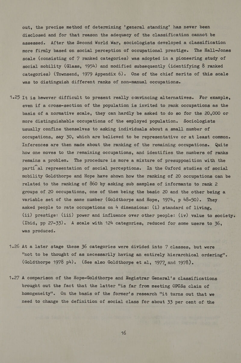 out, the precise method of determining 'general standing' has never been disclosed and for that reason the adequacy of the classification cannot be assessed. After the Second World War, sociologists developed a classification more firmly based on social perception of occupational prestige. The Hall-Jones scale (consisting of 7 ranked categories) was adopted in a pioneering study of social mobility (Glass, 1954) and modified subsequently (identifying 8 ranked categories) (Townsend, 1979 Appendix 6). One of the chief merits of this scale was to distinguish different ranks of non-manual occupations. It is however difficult to present really convincing alternatives. For example, even if a cross-section of the population is invited to rank occupations as the basis of a normative scale, they can hardly be asked to do so for the 20,000 or more distinguishable occupations of the employed population. Sociologists usually confine themselves to asking individuals about a small number of occupations, say 30, which are believed to be representative or at least common. Inferences are then made about the ranking of the remaining occupations. Quite how one moves to the remaining occupations, and identifies the numbers of ranks remains a problem. The procedure is more a mixture of presupposition with the parti al representation of social perceptions. In the Oxford studies of social mobility Goldthorpe and Hope have shown how the ranking of 20 occupations can be related to the ranking of 860 by asking sub samples of informants to rank 2 groups of 20 occupations, one of them being the basic 20 and the other being a variable set of the same number (Goldthorpe and Hope, 1974, p 48-50). They asked people to rate occupations on 4 dimensions: (i) standard of living, (ii) prestige: (iii) power and influence over other people: (iv) value to society. (Ibid, pp 27-33). A scale with 124 categories, reduced for some users to 36, was produced. At a later stage these 36 categories were divided into 7 classes, but were not to be thought of as necessarily having an entirely hierarchical ordering. (Goldthorpe 1978 p+). (See also Goldthorpe et al, 1977, and 1978). A comparison of the Hope~Goldthorpe and Registrar General's classifications brought out the fact that the latter is far from meeting OPCSs claim of homogeneity. On the basis of the former's research it turns out that we need to change the definition of social class for about 33 per cent of the