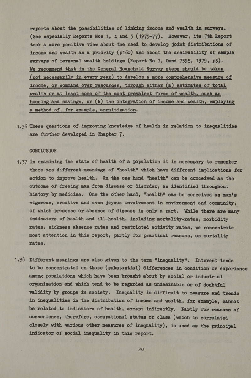 (Pte 1.38 reports about the possibilities of linking income and wealth in surveys. (See especially Reports Nos 1, 4 and 5 (1975-77). However, its 7th Report took a more positive view about the need to develop joint distributions of income and wealth as a priority (p160) and about the desirability of sample surveys of personal wealth holdings (Report No 7, Cmnd 7595, 1979, p3). We recommend that in the General Household Survey steps should be taken not necessar in ev ear) to develop a more com ensive measure of income, or command over resources, thro either (a) estimates of total wealth or at least some of the most prevalent forms of wealth, such as hous and sav. or (b) the integration of income and wealth, emplo a _ method of, for example, annuitization. These questions of improving knowledge of health in relation to inequalities are further developed in Chapter 7. CONCLUSION In examining the state of health of a population it is necessary to remember there are different meanings of “health” which have different implications for action to improve health. On the one hand health can be conceived as the outcome of freeing man from disease or disorder, as identified throughout history by medicine. One the other hand, health can be conceived as man's vigorous, creative and even joyous involvement in environment and community, of which presence or absence of disease is only a part. While there afatmary indicators of health and ill-health, including mortality-rates, morbidity rates, sickness absence rates and restricted activity rates, we concentrate most attention in this report, partly for practical reasons, on mortality rates. Different meanings are also given to the term inequality. Interest tends to be concentrated on those (substantial) differences in condition or experience among populations which have been brought about by social or industrial organisation and which tend to be regarded as undesirable or of doubtful validity by groups in society. Inequality is difficult to measure and trends in inequalities in the distribution of income and wealth, for example, cannot be related to indicators of health, except indirectly. Partly for reasons of convenience, therefore, occupational status or class (which is correlated closely with various other measures of inequality), is used as the principal indicator of social inequality in this report.