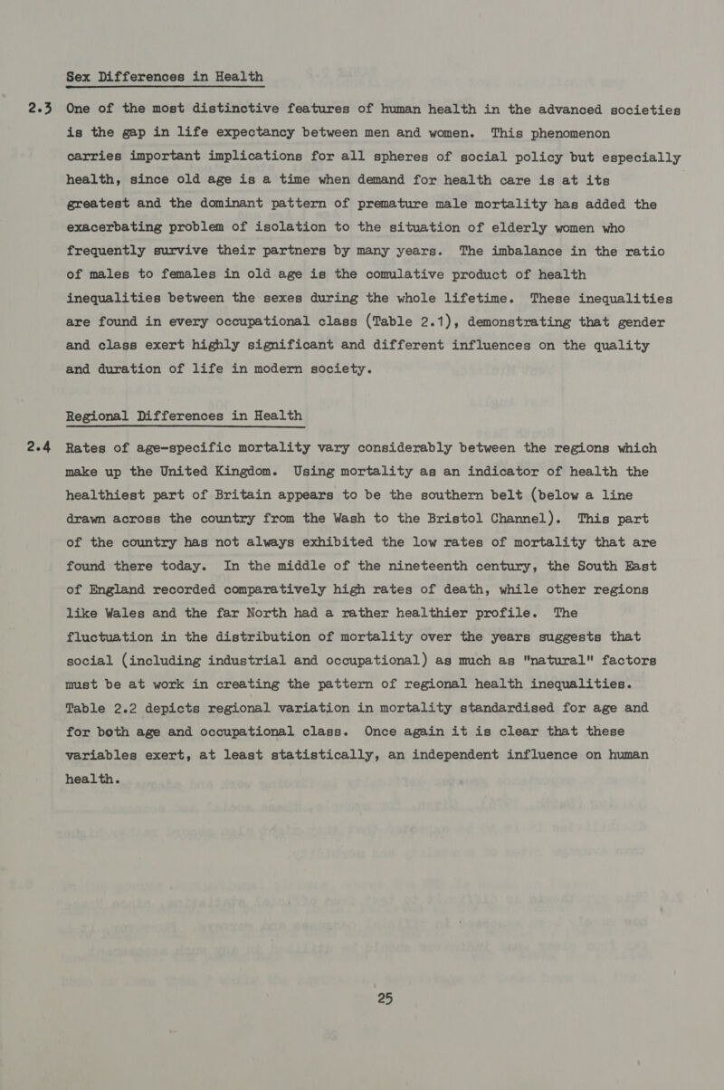 2.3 2.4 Sex Differences in Health One of the most distinctive features of human health in the advanced societies is the gap in life expectancy between men and women. This phenomenon carries important implications for all spheres of social policy but especially health, since old age is a time when demand for health care is at its greatest and the dominant pattern of premature male mortality has added the exacerbating problem of isolation to the situation of elderly women who frequently survive their partners by many years. The imbalance in the ratio of males to females in old age is the comulative product of health inequalities between the sexes during the whole lifetime. These inequalities are found in every occupational class (Table 2.1), demonstrating that gender and class exert highly significant and different influences on the quality and duration of life in modern society. Regional Differences in Health Rates of age-specific mortality vary considerably between the regions which make up the United Kingdom. Using mortality as an indicator of health the healthiest part of Britain appears to be the southern belt (below a line drawn across the country from the Wash to the Bristol Channel). This part of the country has not always exhibited the low rates of mortality that are found there today. In the middle of the nineteenth century, the South East of England recorded comparatively high rates of death, while other regions like Wales and the far North had a rather healthier profile. The fluctuation in the distribution of mortality over the years suggests that social (including industrial and occupational) as much as natural factors must be at work in creating the pattern of regional health inequalities. Table 2.2 depicts regional variation in mortality standardised for age and for both age and occupational class. Once again it is clear that these variables exert, at least statistically, an independent influence on human health.