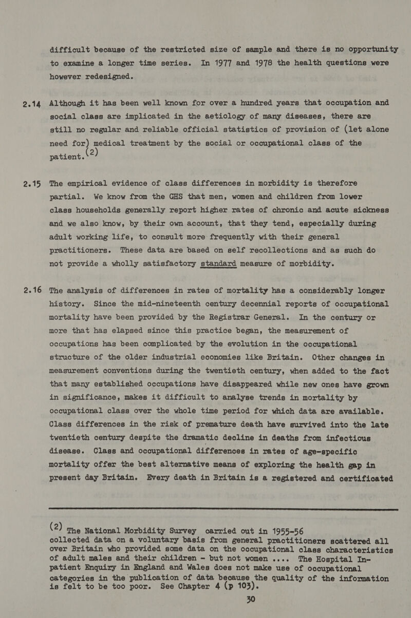 2.14 2.15 2.16 difficult because of the restricted size of sample and there is no opportunity to examine a longer time series. In 1977 and 1978 the health questions were however redesigned. Although it has been well known for over a hundred years that occupation and social class are implicated in the aetiology of many diseases, there are still no regular and reliable official statistics of provision of (let alone need for) medical treatment by the social or occupational class of the patient. \2 The empirical evidence of class differences in morbidity is therefore partial. We know from the GHS that men, women and children from lower class households generally report higher rates of chronic and acute sickness and we also know, by their own account, that they tend, especially during adult working life, to consult more frequently with their general practitioners. These data are based on self recollections and as such do not provide a wholly satisfactory standard measure of morbidity. The analysis of differences in rates of mortality has a considerably longer history. Since the mid-nineteenth century decennial reports of occupational mortality have been provided by the Registrar General. In the century or more that has elapsed since this practice began, the measurement of occupations has been complicated by the evolution in the occupational structure of the older industrial economies like Britain. Other changes in measurement conventions during the twentieth century, when added to the fact that many established occupations have disappeared while new ones have grown in significance, makes it difficult to analyse trends in mortality by occupational class over the whole time period for which data are available. Class differences in the risk of premature death have survived into the late twentieth century despite the dramatic decline in deaths from infectious disease. Class and occupational differences in rates of age-specific mortality offer the best alternative means of exploring the health gap in present day Britain. Every death in Britain is a registered and certificated  (2) The National Morbidity Survey carried out in 1955-56 collected data on a voluntary basis from general practitioners scattered all over Britain who provided some data on the occupational class characteristics of adult males and their children - but not women .... The Hospital In- patient Enquiry in England and Wales does not make use of occupational categories in the publication of data because the quality of the information is felt to be too poor. See Chapter 4 (p 103).