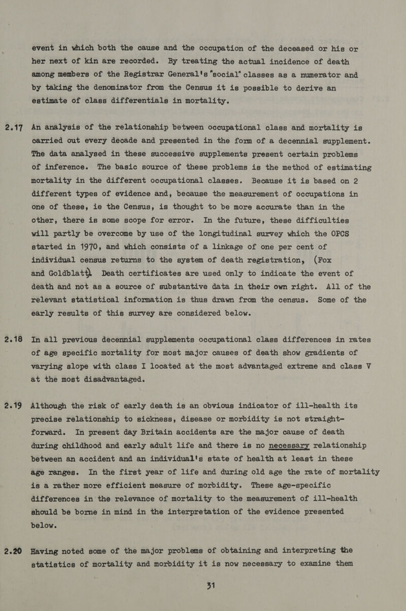 2.17 2.19 2.20 event in which both the cause and the occupation of the deceased or his or her next of kin are recorded. By treating the actual incidence of death among members of the Registrar General's “social” classes as a numerator and by taking the denominator from the Census it is possible to derive an estimate of class differentials in mortality. An analysis of the relationship between occupational class and mortality is carried out every decade and presented in the form of a decennial supplement. The data analysed in these successive supplements present certain problems of inference. The basic source of these problems is the method of estimating mortality in the different occupational classes. Because it is based on 2 different types of evidence and, because the measurement of occupations in one of these, ie the Census, is thought to be more accurate than in the other, there is some scope for error. In the future, these difficulties will partly be overcome by use of the longitudinal survey which the OPCS started in 1970, and which consists of a linkage of one per cent of individual census returns to the system of death registration, (Fox and Goldblatt), Death certificates are used only to indicate the event of death and not as a source of substantive data in their own right. All of the relevant statistical information is thus drawn from the census. Some of the early results of this survey are considered below. In all previous decennial supplements occupational class differences in rates of age specific mortality for most major causes of death show gradients of varying slope with class I located at the most advantaged extreme and class V at the most disadvantaged. Although the risk of early death is an obvious indicator of ill-health its precise relationship to sickness, disease or morbidity is not straight- forward. In present day Britain accidents are the major cause of death during childhood and early adult life and there is no necessary relationship between an accident and an individual's state of health at least in these age ranges. In the first year of life and during old age the rate of mortality is a rather more efficient measure of morbidity. These age-specific differences in the relevance of mortality to the measurement of ill-health should be borne in mind in the interpretation of the evidence presented below. Having noted some of the major problems of obtaining and interpreting the statistics of mortality and morbidity it is now necessary to examine them