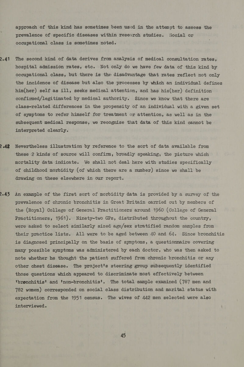 2.41 2 43 approach of this kind has sometimes been used in the attempt to assess the prevalence of specific diseases within research studies. Social or occupational class is sometimes noted. The second kind of data derives from analysis of medical consultation rates, hospital admission rates, etc. Not only do we have few data of this kind by occupational class, but there is the disadvantage that rates reflect not only the incidence of disease but also the processes by which an individual defines him(her) self as ill, seeks medical attention, and has his(her) definition confirmed/legitimated by medical authority. Since we know that there are class-related differences in the propensity of an individual with a given set of symptoms to refer himself for treatment or attention, as well as in the subsequent medical response, we recognise that data of this kind cannot be interpreted clearly. Nevertheless illustration by reference to the sort of data available from these 2 kinds of source will confirm, broadly speaking, the picture which mortality data indicate. We shall not. deal here with studies specifically of childhood morbidity (of which there are a mumber) since we shall be drawing on these elsewhere in our report. An example of the first sort of morbidity data is provided by a survey of the prevalence of chronic bronchitis in Great Britain carried out by members of the (Royal) College of General Practitioners around 1960 (College of General Practitioners, 1961). Ninety-two GPs, distributed throughout the country, were asked to select similarly sized age/sex stratified random samples from their practice lists. All were to be aged between 40 and 64. Since bronchitis is diagnosed principally on the basis of symptoms, a questionnaire covering many possible symptoms was administered by each doctor, who was then asked to note whether he thought the patient suffered from chronic bronchitis or any other chest disease. The project's steering group subsequently identified those questions which appeared to discriminate most effectively between ‘bronchitis! and 'non-bronchitis'. The total sample examined (787 men and 782 women) corresponded on social class distribution and marital status with expectation from the 1951 census. The wives of 442 men selected were also interviewed.