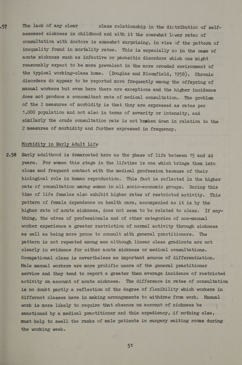 57 2.58 The lack of any clear class relationship in the distribution of self- assessed sickness in childhood and with it the somewhat lower rates of consultation with doctors is somewhat surprising, in view of the pattern of inequality found in mortality rates. This is especially so in the case of acute sickness such as infective or parasitic disorders which one might reasonably expect to be more prevalent in the more crowded environment of the typical working-class home. (Douglas and Bloomfield, 1958). Chronic disorders do appear to be reported more frequently among the offspring of manual workers but even here there are exceptions and the higher incidence does not produce a concomitant rate of medical consultation. The problem of the 2 measures of morbidity is that they are expressed as rates per 1,000 population and not also in terms of severity or intensity, and similarly the crude consultation rate is not busken down in relation to the Morbidity in Barly Adult Life Early adulthood is demarcated here as the phase of life between 15 and 44 years. For women this stage in the lifetime is one which brings them into close and frequent contact with the medical profession because of their biological role in human reproduction. This fact is reflected in the higher rate of consultation among women in all socio-economic groups. During this time of life females also exhibit higher rates of restricted activity. This pattern of female dependence on health care, accompanied as it is by the higher rate of acute sickness, does not seem to be related to class. If any- thing, the wives of professionals and of other categories of non-manual worker experience a greater restriction of normal activity through sickness as well as being more prone to consult with general practitioners. The pattern is not repeated among men although linear class gradients are not clearly in evidence for either acute sickness or medical consultations. Occupational class is nevertheless an important source of differentiation. Male manual workers are more prolific users of the general practitioner service and they tend to report a greater than average incidence of restricted activity on account of acute sickness. The difference in rates of consultation is no doubt partly a reflection of the degree of flexibility which workers in different classes have in making arrangements to withdraw from work. Manual work is more likely to require that absence on account of sickness be sanctioned by a medical practitioner and this expediency, if nothing else, must help to swell the ranks of male patients in surgery waiting rooms during the working week.
