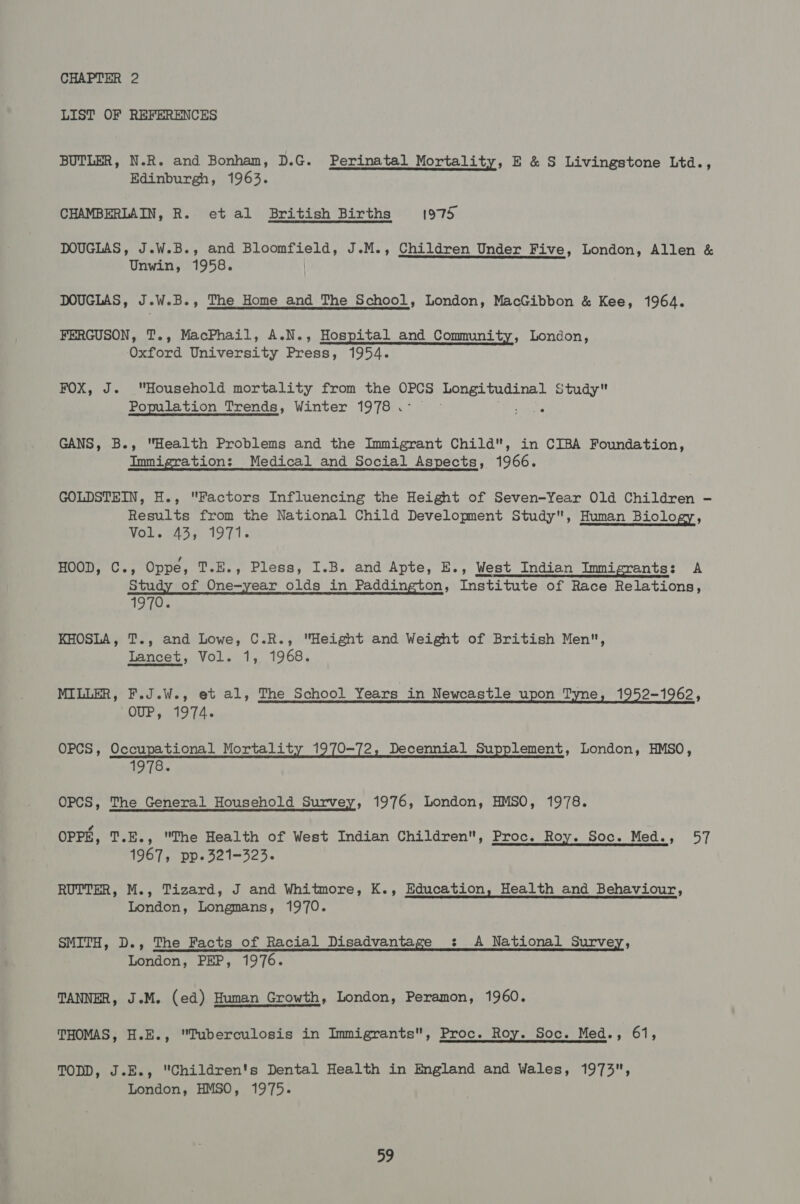 LIST OF REFERENCES BUTLER, N.R. and Bonham, D.G. Perinatal Mortality, E &amp; S Livingstone Ltd., Edinburgh, 1963. CHAMBERLAIN, R. etal British Births 1975, DOUGLAS, J.W.B., and Bloomfield, J.M., Children Under Five, London, Allen &amp; Unwin, 1958.  DOUGLAS, J.W.B., The Home and The School, London, MacGibbon &amp; Kee, 1964. FERGUSON, T., MacPhail, A.N., Hospital and Community, London, Oxford University Press, 1954. FOX, J. Beene mortality from the cae mean rah Study Population Trends, Winter 1978. © enthae GANS, B., Health Problems and the Immigrant Child, in CIBA Foundation, Immigration: Medical and Social Aspects, 1966. GOLDSTEIN, H., Factors Influencing the Height of Seven-Year Old Children - Results from the National Child Development Study, Human Biology, MOR cag 1971s HOOD, C., Oppe, T.E., Pless, I.B. and Apte, E., West Indian Immigrants: A Study of One-year olds in Paddington, Institute of Race Relations, 1970. KHOSLA, T., and Lowe, C.R., Height and Weight of British Men, Lancet, Vol. 1, 1968. MILLER, F.J.W., et al, The School Years in Newcastle upon Tyne, 1952-1962, OUP, 1974. OPCS, Occupational Mortality 1970-72, Decennial Supplement, London, HMSO, 1978. OPCS, The General Household Survey, 1976, London, HMSO, 1978. OPPE, T.E., The Health of West Indian Children, Proc. Roy. Soc. Med., 57 1967, pp-321-323. RUTTER, M., Tizard, J and Whitmore, K., Education, Health and Behaviour, London, Longmans, 1970. SMITH, D., The Facts of Racial Disadvantage &lt;: A National Survey, London, PEP, 1976. TANNER, J.M. (ed) Human Growth, London, Peramon, 1960. THOMAS, H.E., Tuberculosis in Immigrants, Proc. Roy. Soc. Med., 61, TODD, J.E., Children's Dental Health in England and Wales, 1973, London, HMSO, 1975.