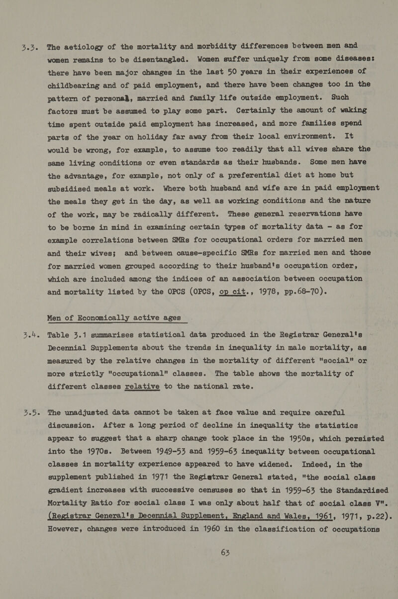 3.4. ie D's women remains to be disentangled. Women suffer uniquely from some diseases: there have been major changes in the last 50 years in their experiences of childbearing and of paid employment, and there have been changes too in the pattern of persona}, married and family life outside employment. Such factors must be assumed to play some part. Certainly the amount of waking time spent outside paid employment has increased, and more families spend parts of the year on holiday far away from their local environment. It would be wrong, for example, to assume too readily that all wives share the game living conditions or even standards as their husbands. Some men have the advantage, for example, not only of a preferential diet at home but subsidised meals at work. Where both husband and wife are in paid employment the meals they get in the day, as well as working conditions and the nature of the work, may be radically different. These general reservations have to be borne in mind in examining certain types of mortality data - as for example correlations between SMRs for occupational orders for married men and their wives; and between cause-specific SMRs for married men and those for married women grouped according to their husband's occupation order, which are included among the indices of an association between occupation and mortality listed by the OPCS (OPCS, op cit., 1978, pp.68-70). Men of Economically active ages Table 3.1 summarises statistical data produced in the Registrar General's Decennial Supplements about the trends in inequality in male mortality, as measured by the relative changes in the mortality of different social or more strictly occupational classes. The table shows the mortality of different classes relative to the national rate. The unadjusted data cannot be taken at face value and require careful discussion. After a long period of decline in inequality the statistics appear to suggest that a sharp change took place in the 1950s, which persisted into the 1970s. Between 1949-53 and 1959-63 inequality between occupational classes in mortality experience appeared to have widened. Indeed, in the supplement published in 1971 the Regigtrar General stated, the social class gradient increases with successive censuses so that in 1959-63 the Standardised Mortality Ratio for social class I was only about half that of social class V. (Registrar General's Decennial Supplement, England and Wales, 1961, 1971, eee However, changes were introduced in 1960 in the classification of occupations