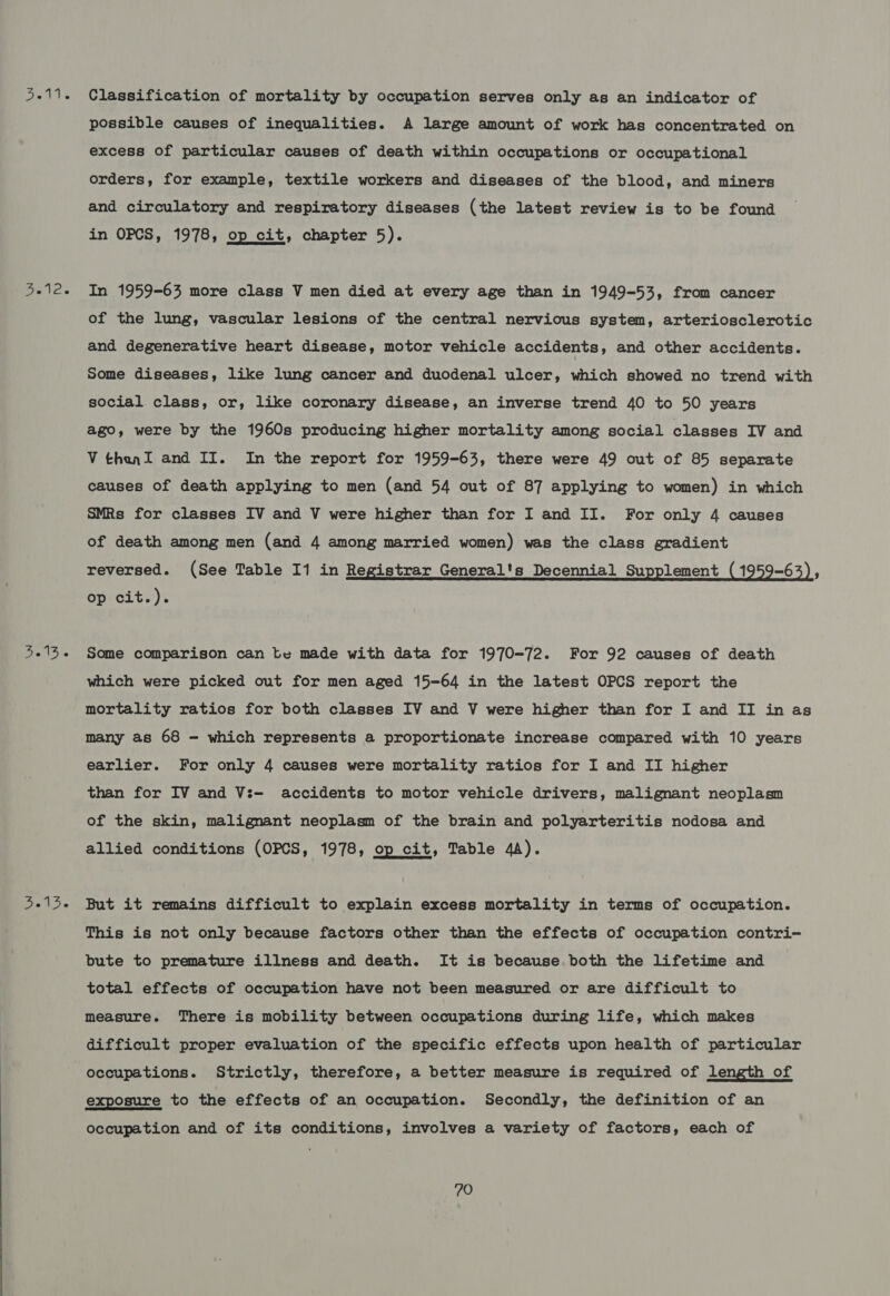 5-11. Classification of mortality by occupation serves only as an indicator of possible causes of inequalities. A large amount of work has concentrated on excess of particular causes of death within occupations or occupational orders, for example, textile workers and diseases of the blood, and miners and circulatory and respiratory diseases (the latest review is to be found in OPCS, 1978, op cit, chapter 5). 3.12. In 1959-63 more class V men died at every age than in 1949-53, from cancer of the lung, vascular lesions of the central nervious system, arteriosclerotic and degenerative heart disease, motor vehicle accidents, and other accidents. Some diseases, like lung cancer and duodenal ulcer, which showed no trend with social class, or, like coronary disease, an inverse trend 40 to 50 years ago, were by the 1960s producing higher mortality among social classes IV and Vthanl and II. In the report for 1959-63, there were 49 out of 85 separate causes of death applying to men (and 54 out of 87 applying to women) in which SMRs for classes IV and V were higher than for I and II. For only 4 causes of death among men (and 4 among married women) was the class gradient reversed. (See Table 11 in Registrar General's Decennial Supplement (1959-63), op cit.). 5-13- Some comparison can te made with data for 1970-72. For 92 causes of death which were picked out for men aged 15-64 in the latest OPCS report the mortality ratios for both classes IV and V were higher than for I and II in as many as 68 - which represents a proportionate increase compared with 10 years earlier. For only 4 causes were mortality ratios for I and II higher than for IV and V:— accidents to motor vehicle drivers, malignant neoplasm of the skin, malignant neoplasm of the brain and polyarteritis nodosa and allied conditions (OPCS, 1978, op cit, Table 4A). 5-15- But it remains difficult to explain excess mortality in terms of occupation. This is not only because factors other than the effects of occupation contri- bute to premature illness and death. It is because. both the lifetime and total effects of occupation have not been measured or are difficult to measure. There is mobility between occupations during life, which makes difficult proper evaluation of the specific effects upon health of particular occupations. Strictly, therefore, a better measure is required of length of exposure to the effects of an occupation. Secondly, the definition of an occupation and of its conditions, involves a variety of factors, each of