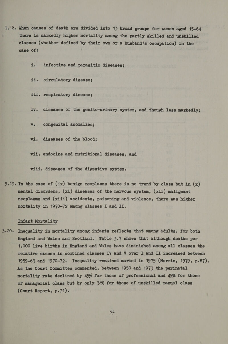 there is markedly higher mortality among the partly skilled and unskilled classes (whether defined by their own or a husband's occupation) in the case of: i. infective and parasitic diseases; ii. circulatory disease; iii. respiratory disease; iv. diseases of the genito-urinary system, and though less markedly; ve. congenital anomalies; vi. diseases of the blood; vii. endocine and nutritional diseases, and viii. diseases of the digestive system. 3.20. mental disorders, (xi) diseases of the nervous system, (xii) malignant neoplasms and (xiii) accidents, poisoning and violence, there was higher mortality in 1970-72 among classes I and II. Infant Mortality Inequality in mortality among infants reflects that among adults, for both England and Wales and Scotland. Table 3.7 shows that although deaths per 1,000 live births in England and Wales have diminished among all classes the relative excess in combined classes IV and V over I and II increased between 1959-63 and 1970-72. Inequality remained marked in 1975 (Morris, 1979, p-87). As the Court Committee commented, between 1950 and 1973 the perinatal mortality rate declined by 45% for those of professional and 49% for those of managerial class but by only 34% for those of unskilled manual class (Court Report, p.71).