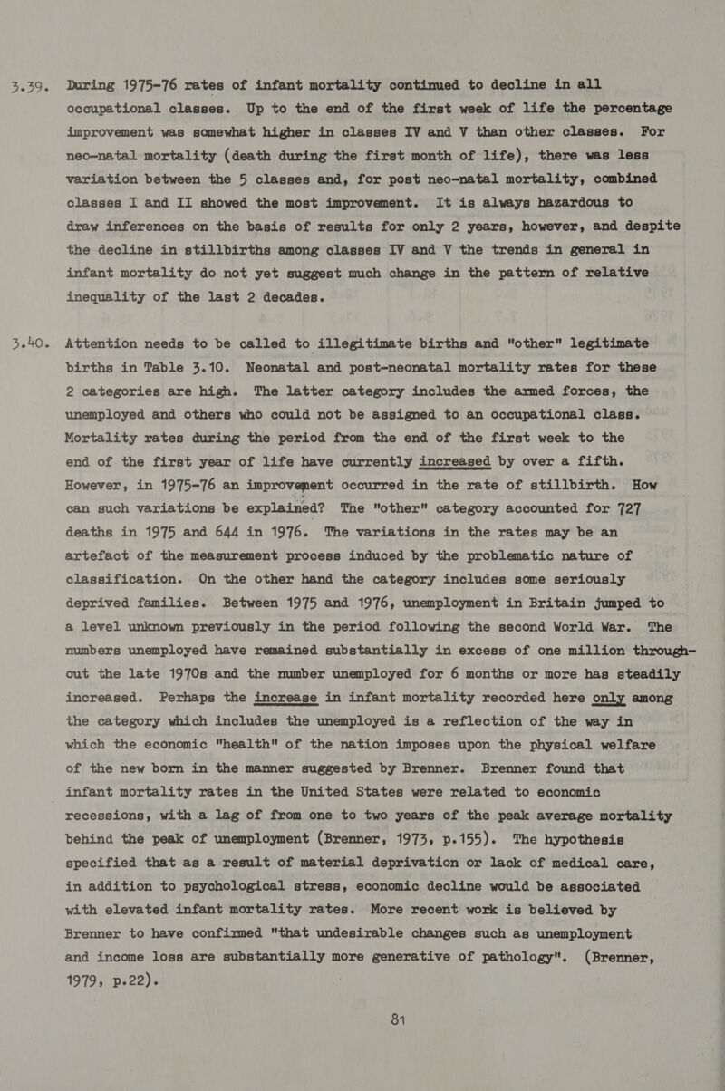 039 3.40. During 1975-76 rates of infant mortality continued to decline in all occupational classes. Up to the end of the first week of life the percentage improvement was somewhat higher in classes IV and V than other classes. For neo-natal mortality (death during the first month of life), there was less variation between the 5 classes and, for post neo-natal mortality, combined classes I and II showed the most improvement. It is always hazardous to draw inferences on the basis of results for only 2 years, however, and despite the decline in stillbirths among classes IV and V the trends in general in infant mortality do not yet suggest much change in the pattern of relative inequality of the last 2 decades. Attention needs to be called to illegitimate births and other legitimate births in Table 3.10. Neonatal and post=-neonatal mortality rates for these 2 categories are high. The latter category includes the armed forces, the unemployed and others who could not be assigned to an occupational class. Mortality rates during the period from the end of the first week to the end of the first year of life have currently increased by over a fifth.  However, in 1975-76 an improvement occurred in the rate of stillbirth. How can such variations be explained? The other category accounted for 727 deaths in 1975 and 644 in 1976. The variations in the rates may be an artefact of the measurement process induced by the problematic nature of classification. On the other hand the category includes some seriously deprived families. Between 1975 and 1976, unemployment in Britain jumped to a level unknown previously in the period following the second World War. The numbers unemployed have remained substantially in excess of one million through- out the late 1970s and the number unemployed for 6 months or more has steadily increased. Perhaps the increase in infant mortality recorded here only among the category which includes the unemployed is a reflection of the way in which the economic health of the nation imposes upon the physical welfare of the new born in the manner suggested by Brenner. Brenner found that infant mortality rates in the United States were related to economic behind the peak of unemployment (Brenner, 1973, p.155). The hypothesis specified that as a result of material deprivation or lack of medical care, in addition to psychological stress, economic decline would be associated with elevated infant mortality rates. More recent work is believed by Brenner to have confirmed that undesirable changes such as unemployment and income loss are substantially more generative of pathology. (Brenner, 1979, p.22).