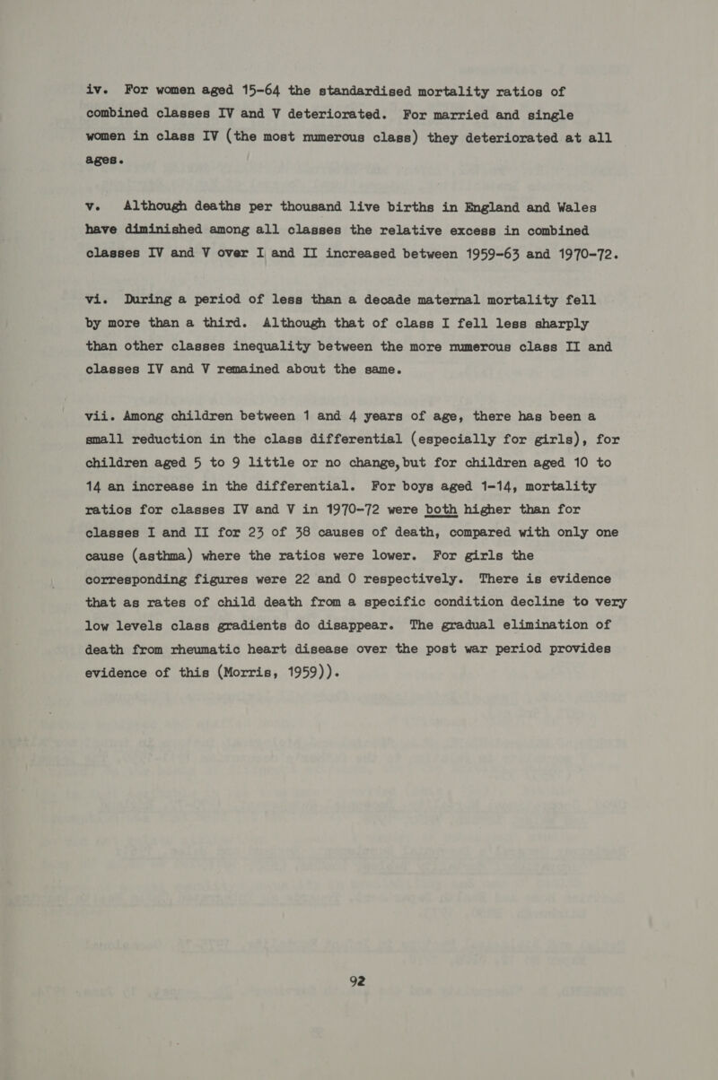 iv. For women aged 15-64 the standardised mortality ratios of combined classes IV and V deteriorated. For married and single women in class IV (the most numerous class) they deteriorated at all ages. v. Although deaths per thousand live births in England and Wales have diminished among all classes the relative excess in combined classes IV and V over I and II increased between 1959-63 and 1970-72. vi. During a period of less than a decade maternal mortality fell by more than a third. Although that of class I fell less sharply than other classes inequality between the more numerous class II and classes IV and V remained about the same. vii. Among children between 1 and 4 years of age, there has been a small reduction in the class differential (especially for girls), for children aged 5 to 9 little or no change, but for children aged 10 to 14 an increase in the differential. For boys aged 1-14, mortality ratios for classes IV and V in 1970-72 were both higher than for classes I and II for 23 of 38 causes of death, compared with only one cause (asthma) where the ratios were lower. For girls the corresponding figures were 22 and O respectively. There is evidence that as rates of child death from a specific condition decline to very low levels class gradients do disappear. The gradual elimination of death from rheumatic heart disease over the post war period provides evidence of this (Morris, 1959)).