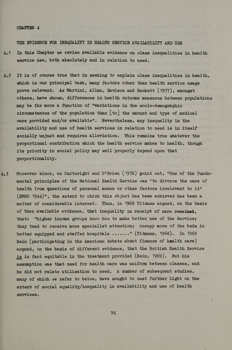 4.1 4.2 CHAPTER 4 THE EVIDENCE FOR INEQUALITY IN HEALTH SERVICE AVAILABILITY AND USE In this Chapter we review available evidence on class inequalities in health service use, both absolutely and in relation to need. It is of course true that in seeking to explain class inequalities in health, which is our principal task, many factors other than health service usage prove relevant. As Martini, Allan, Davison and Backett (1977), amongst others, have shown, differences in health outcome measures between populations may be far more a function of variations in the socio-demographic circumstances of the population than [to] the amount. and type of medical care provided and/or available. Nevertheless, any inequality in the availability and use of health services in relation to need is in itself socially unjust and requires alleviation. This remains true whatever the proportional contribution which the health service makes to health, though its priority in social policy may well properly depend upon that proportionality. Moreover since, as Cartwright and O'Brien (1976) point out, One of the funda- mental principles of the National Health Service was 'to divorce the care of health from questions of personal means or other factors irrelevant to it! (HMSO 1944), the extent to which this object has been achieved has been a matter of considerable interest. Thus, in 1968 Titmss argued, on the basis of then available evidence, that inequality in receipt of care remained, that: higher income groups know how to make better use of the Service; they tend to receive more specialist attention; occupy more of the beds in better equipped and staffed hospitals ....... (Titmss, 1968). In 1969 Rein (participating in the American debate about finance of health care ) argued, on the basis of different evidence, that the British Health Service is in fact equitable in the treatment provided (Rein, 1969). But his assumption was that need for health care was uniform between classes, and he did not relate utilisation to need. A number of subsequent studies, many of which we refer to below, have sought to cast further light on the extent of social equality/inequality in availability and use of health services.