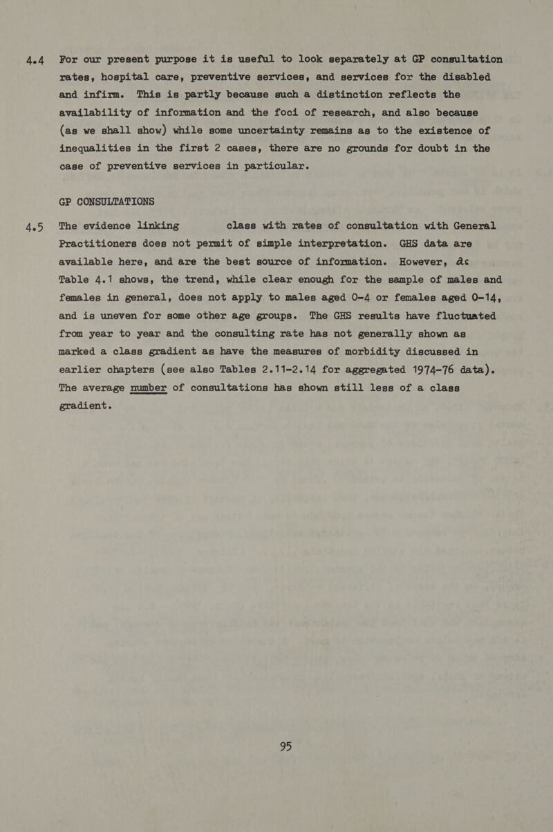 4ed 4.5 For our present purpose it is useful to look separately at GP consultation rates, hospital care, preventive services, and services for the disabled and infirm. This is partly because such a distinction reflects the availability of information and the foci of research, and also because (as we shall show) while some uncertainty remains as to the existence of inequalities in the first 2 cases, there are no grounds for doubt in the case of preventive services in particular. GP CONSULTATIONS The evidence linking class with rates of consultation with General Practitioners does not permit of simple interpretation. GHS data are available here, and are the best source of information. However, As Table 4.1 shows, the trend, while clear enough for the sample of males and females in general, does not apply to males aged 0-4 or females aged 0-14, and is uneven for some other age groups. The GHS results have fluctuated from year to year and the consulting rate has not generally shown as marked a class gradient as have the measures of morbidity discussed in earlier chapters (see also Tables 2.11-2.14 for aggregated 1974-76 data). The average number of consultations has shown still less of a class gradient.