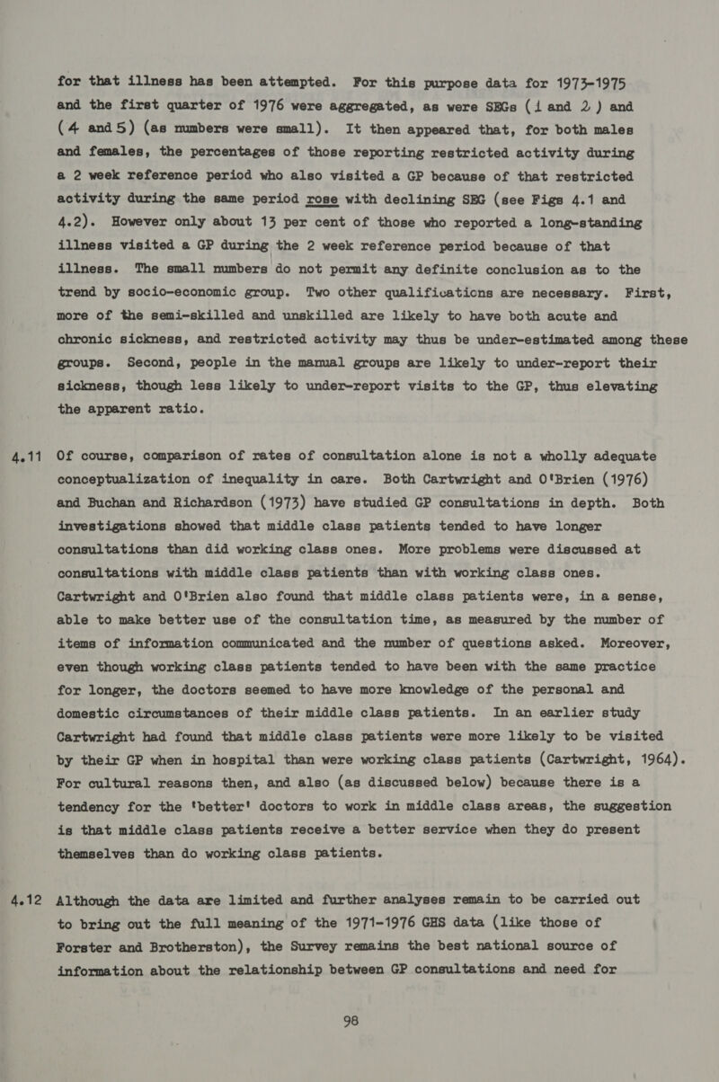 for that illness has been attempted. For this purpose data for 1973-1975 and the first quarter of 1976 were aggregated, as were SEGs (i and 2) and (4 and5) (as numbers were small). It then appeared that, for both males and females, the percentages of those reporting restricted activity during a 2 week reference period who also visited a GP because of that restricted activity during the same period rose with declining SEG (see Figs 4.1 and 4.2). However only about 13 per cent of those who reported a long-standing illness visited a GP during the 2 week reference period because of that illness. The small numbers do not permit any definite conclusion as to the trend by socio-economic group. Two other qualifications are necessary. First, more of the semi-skilled and unskilled are likely to have both acute and chronic sickness, and restricted activity may thus be under-estimated among these groups. Second, people in the mamal groups are likely to under-report their sickness, though less likely to under-report visits to the GP, thus elevating the apparent ratio. 4.11 Of course, comparison of rates of consultation alone is not a wholly adequate conceptualization of inequality in care. Both Cartwright and O'Brien (1976) and Buchan and Richardson (1973) have studied GP consultations in depth. Both investigations showed that middle class patients tended to have longer consultations than did working class ones. More problems were discussed at consultations with middle class patients than with working class ones. Cartwright and O'Brien also found that middle class patients were, in a sense, able to make better use of the consultation time, as measured by the number of items of information communicated and the number of questions asked. Moreover, even though working class patients tended to have been with the same practice for longer, the doctors seemed to have more knowledge of the personal and domestic circumstances of their middle class patients. In an earlier study Cartwright had found that middle class patients were more likely to be visited by their GP when in hospital than were working class patients (Cartwright, 1964). For cultural reasons then, and also (as discussed below) because there is a tendency for the ‘better' doctors to work in middle class areas, the suggestion is that middle class patients receive a better service when they do present themselves than do working class patients. 4.12 Although the data are limited and further analyses remain to be carried out to bring out the full meaning of the 1971-1976 GHS data (like those of Forster and Brotherston), the Survey remains the best national source of information about the relationship between GP consultations and need for