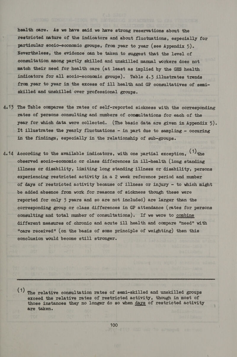 4.13 4.14 health care. As we have said we have strong reservations about the restricted nature of the indicators and about fluctuations, especially for particular socio-economic groups, from year to year (see Appendix 5). Nevertheless, the evidence can be taken to suggest that the level of consultation among partly skilled and unskilled mamal workers does not match their need for health care (at least as implied by the GHS health indicators for all socio-economic groups). Table 4.3 illustrates trends from year to year in the excess of ill health and GP consultatives of semi- skilled and unskilled over professional groups. The Table compares the rates of self-reported sickness with the corresponding rates of persons consulting and numbers of congultations for each of the year for which data were collected. (The basic data are given in Appendix 5). It illustrates the yearly fluctuations - in part due to sampling - occuring in the findings, especially in the relationship of sub-groups. According to the available indicators, with one partial exception, (ine observed socio-economic or class differences in ill-health (long standing illness or disability, limiting long standing illness or disability, persons experiencing restricted activity in a 2 week reference period and number of days of restricted activity because of illness or injury - to which might be added absence from work for reasons of sickness though these were reported for only 3 years and so are not included) are larger than the corresponding group or class differences in GP attendance (rates for persons consulting and total number of consultations). If we were to combine different measures of chronic and acute ill health and compare need with care received (on the basis of some principle of weighting) then this conclusion would become still stronger.  (1) The relative consultation rates of semi-skilled and unskilled groups exceed the relative rates of restricted activity, though in most of those instances they no longer do so when days of restricted activity are taken.