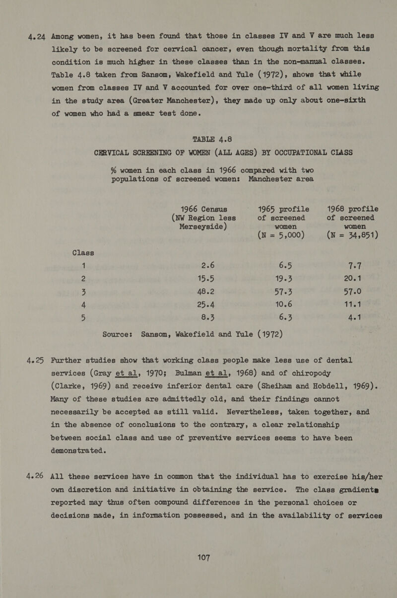 4.24 Among women, it has been found that those in classes IV and V are much less likely to be screened for cervical cancer, even though mortality from this condition is much higher in these classes than in the non-manual classes. Table 4.8 taken from Sansom, Wakefield and Yule (1972), shows that while women from classes IV and V accounted for over one-third of all women living in the study area (Greater Manchester), they made up only about one-sixth of women who had a smear test done. TABLE 4.8 CERVICAL SCREENING OF WOMEN (ALL AGES) BY OCCUPATIONAL CLASS % women in each class in 1966 compared with two populations of screened women: Manchester area 1966 Census ' 1965 profile 1968 profile (NW Region less of screened of screened Merseyside) women women (N = 5,000) (N = 34,851) Class 1 2.6 6.5 7-7 2 1555 19 33 20.1 3 48.2 57-3 57-0 4 25.4 10.6 11.1 5 8.3 6.3 4.1 Sources: Sansom, Wakefield and Yule (1972) 4.25 Further studies show that working class people make less use of dental services (Gray et al, 1970; Bulman et al, 1968) and of chiropody (Clarke, 1969) and receive inferior dental care (Sheiham and Hobdell, 1969). Many of these studies are admittedly old, and their findings cannot necessarily be accepted as still valid. Nevertheless, taken together, and  in the absence of conclusions to the contrary, a clear relationship between social class and use of preventive services seems to have been demonstrated. 4.26 All these services have in common that the individual has to exercise his/her own discretion and initiative in obtaining the service. The class gradients reported may thus often compound differences in the personal choices or decisions made, in information possessed, and in the availability of services