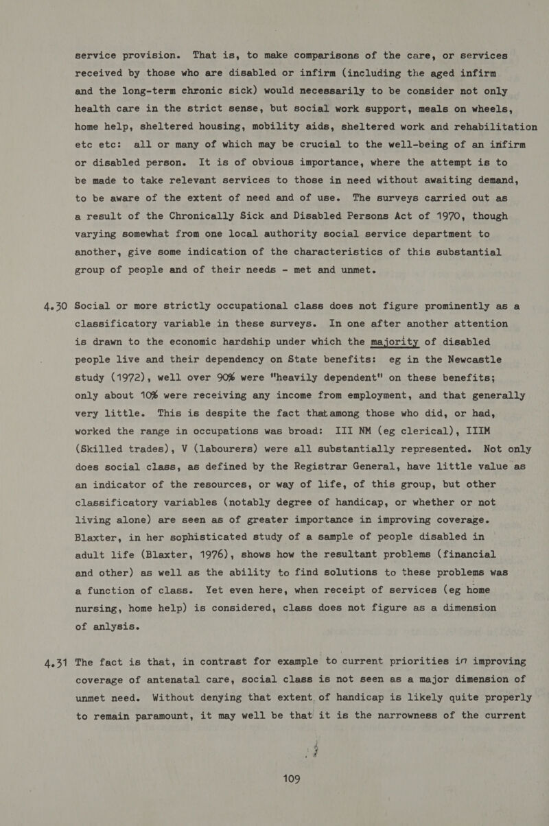 4.30 4.31 service provision. That is, to make comparisons of the care, or services received by those who are disabled or infirm (including the aged infirm and the long-term chronic sick) would necessarily to be consider not only health care in the strict sense, but social work support, meals on wheels, home help, sheltered housing, mobility aids, sheltered work and rehabilitation etc etc: all or many of which may be crucial to the well-being of an infirm or disabled person. It is of obvious importance, where the attempt is to be made to take relevant services to those in need without awaiting demand, to be aware of the extent of need and of use. The surveys carried out as a result of the Chronically Sick and Disabled Persons Act of 1970, though varying somewhat from one local authority social service department to another, give some indication of the characteristics of this substantial group of people and of their needs - met and unmet. Social or more strictly occupational class does not figure prominently as a classificatory variable in these surveys. In one after another attention is drawn to the economic hardship under which the majority of disabled people live and their dependency on State benefits: eg in the Newcastle study (1972), well over 90% were “heavily dependent on these benefits; only about 10% were receiving any income from employment, and that generally very little. This is despite the fact thatamong those who did, or had, worked the range in occupations was broad: III NM (eg clerical), IIIM (Skilled trades), V (labourers) were all substantially represented. Not only does social class, as defined by the Registrar General, have little value as an indicator of the resources, or way of life, of this group, but other classificatory variables (notably degree of handicap, or whether or not living alone) are seen as of greater importance in improving coverage. Blaxter, in her sophisticated study of a sample of people disabled in adult life (Blaxter, 1976), shows how the resultant problems (financial and other) as well as the ability to find solutions to these problems was a function of class. Yet even here, when receipt of services (eg home nursing, home help) is considered, class does not figure as a dimension of anlysis. The fact is that, in contrast for example to current priorities if improving coverage of antenatal care, social class is not seen as a major dimension of unmet need. Without denying that extent, of handicap is likely quite properly to remain paramount, it may well be that it is the narrowness of the current BaF.