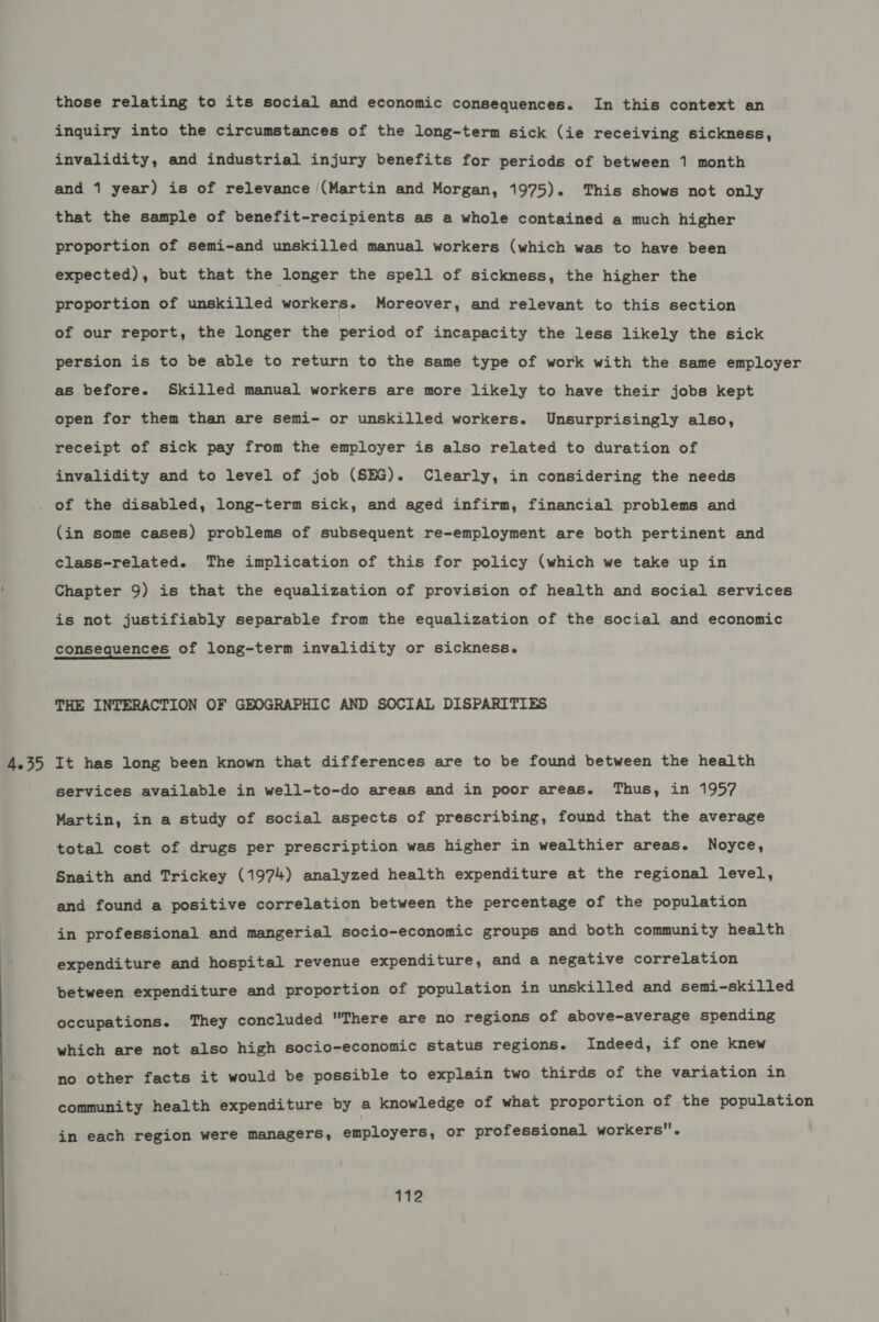 4.35 those relating to its social and economic consequences. In this context an inquiry into the circumstances of the long-term sick (ie receiving sickness, invalidity, and industrial injury benefits for periods of between 1 month and 1 year) is of relevance (Martin and Morgan, 1975). This shows not only that the sample of benefit-recipients as a whole contained a much higher proportion of semi-and unskilled manual workers (which was to have been expected), but that the longer the spell of sickness, the higher the proportion of unskilled workers. Moreover, and relevant to this section of our report, the longer the period of incapacity the less likely the sick persion is to be able to return to the same type of work with the same employer as before. Skilled manual workers are more likely to have their jobs kept open for them than are semi- or unskilled workers. Unsurprisingly also, receipt of sick pay from the employer is also related to duration of invalidity and to level of job (SHG). Clearly, in considering the needs of the disabled, long-term sick, and aged infirm, financial problems and (in some cases) problems of subsequent re-employment are both pertinent and class-related. The implication of this for policy (which we take up in Chapter 9) is that the equalization of provision of health and social services is not justifiably separable from the equalization of the social and economic consequences of long-term invalidity or sickness. THE INTERACTION OF GEOGRAPHIC AND SOCIAL DISPARITIES It has long been known that differences are to be found between the health services available in well-to-do areas and in poor areas. Thus, in 1957 Martin, in a study of social aspects of prescribing, found that the average total cost of drugs per prescription was higher in wealthier areas. Noyce, Snaith and Trickey (1974) analyzed health expenditure at the regional level, and found a positive correlation between the percentage of the population in professional and mangerial socio-economic groups and both community health expenditure and hospital revenue expenditure, and a negative correlation between expenditure and proportion of population in unskilled and semi-skilled occupations. They concluded There are no regions of above-average spending which are not also high socio-economic status regions. Indeed, if one knew no other facts it would be possible to explain two thirds of the variation in community health expenditure by a knowledge of what proportion of the population in each region were managers, employers, or professional workers.