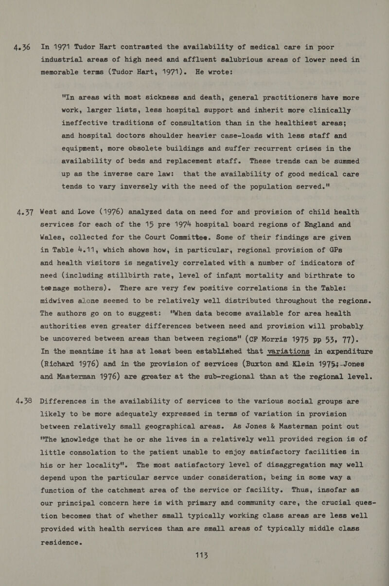 industrial areas of high need and affluent salubrious areas of lower need in memorable terms (Tudor Hart, 1971). He wrote: In areas with most sickness and death, general practitioners have more work, larger lists, less hospital support and inherit more clinically ineffective traditions of consultation than in the healthiest areas; and hospital doctors shoulder heavier case-loads with less staff and equipment, more obsolete buildings and suffer recurrent crises in the availability of beds and replacement staff. These trends can be summed up as the inverse care law: that the availability of good medical care tends to vary inversely with the need of the population served. 4.38 services for each of the 15 pre 1974 hospital board regions of England and Wales, collected for the Court Committee. Some of their findings are given in Table 4.11, which shows how, in particular, regional provision of GPs and health visitors is negatively correlated with a number of indicators of need (including stillbirth rate, level of infant mortality and birthrate to teenage mothers). There are very few positive correlations in the Table: midwives aione seemed to be relatively well distributed throughout the regions. The authors go on to suggest: “When data become available for area health authorities even greater differences between need and provision will probably be uncovered between areas than between regions (CF Morris 1975 pp 53, 11). In the meantime it has at least been established that variations in expenditure (Richard 1976) and in the provision of services (Buxton and Klein 1975;-Jones and Masterman 1976) are greater at the sub-regional than at the regional level. Differences in the availability of services to the various social groups are likely to be more adequately expressed in terms of variation in provision between relatively small geographical areas. As Jones &amp; Masterman point out The knowledge that he or she lives in a relatively well provided region is of little consolation to the patient unable to enjoy satisfactory facilities in his or her locality. The most satisfactory level of disaggregation may well depend upon the particular servce under consideration, being in some way a function of the catchment area of the service or facility. Thus, insofar as our principal concern here is with primary and community care, the crucial ques- tion becomes that of whether small typically working class areas are less well provided with health services than are small areas of typically middle class residence. eats