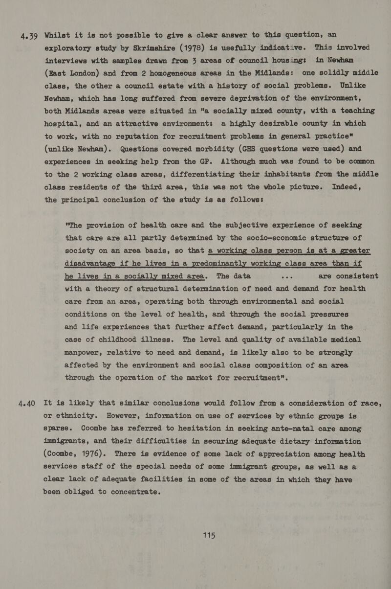 4.39 Whilst it is not possible to give a clear answer to this question, an exploratory study by Skrimshire (1978) is usefully indicative. This involved interviews with samples drawn from 3 areas of council housing: in Newham (East London) and from 2 homogeneous areas in the Midlands: one solidly middle class, the other a council estate with a history of social problems. Unlike Newham, which has long suffered from severe deprivation of the environment, both Midlands areas were situated in a socially mixed county, with a teaching hospital, and an attractive environment: a highly desirable county in which to work, with no reputation for recruitment problems in general practice (unlike Newham). Questions covered morbidity (GHS questions were used) and experiences in seeking help from the GP. Although much was found to be common to the 2 working class areas, differentiating their inhabitants from the middle class residents of the third area, this was not the whole picture. Indeed, the principal conclusion of the study is as follows: The provision of health care and the subjective experience of seeking that care are all partly determined by the socio-economic structure of society on an area basis, so that a working class person is at a greater disadvantage if he lives in a predominantly working class area than if he lives in a socially mixed area. The data eek are consistent with a theory of structural determination of need and demand for health care from an area, operating both through environmental and social conditions on the level of health, and through the social pressures and life experiences that further affect demand, particularly in the case of childhood illness. The level and quality of available medical manpower, relative to need and demand, is likely also to be strongly affected by the environment and social class composition of an area through the operation of the market for recruitment. 4.40 It is likely that similar conclusions would follow from a consideration of race, or ethnicity. However, information on use of services by ethnic groups is sparse. Coombe has referred to hesitation in seeking ante-natal care among immigrants, and their difficulties in securing adequate dietary information (Coombe, 1976). There is evidence of some lack of appreciation among health services staff of the special needs of some immigrant groups, as well as a clear lack of adequate facilities in some of the areas in which they have been obliged to concentrate.