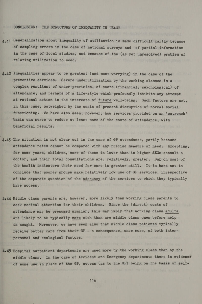 4.41 4.42 CONCLUSION: THE STRUCTURE OF .INEQUALITY IN USAGE Generalization about inequality of utilization is made difficult partly because of sampling errors in the case of national surveys and of partial information in the case of local studies, and because of the (as yet unresolved) problem of relating utilization to need. Inequalities appear to be greatest (and most worrying) in the case of the preventive services. Severe underutilization by the working classes is a complex resultant of under-provision, of costs (financial, psychological) of attendance, and perhaps of a life-style which profoundly inhibits any attempt at rational action in the interests of future well-being. Such factors are not, in this case, outweighed by the costs of present disruption of normal social functioning. We have also seen, however, how services provided on an ‘outreach' basis can serve to reduce at least some of the costs of attendance, with beneficial results. 4344 4.45 attendance rates cannot be compared with any precise measure of need. Excepting, for some years, children, more of those in lower than in higher SEGs consult a doctor, and their total consultations are, relatively, greater. But on most of the health indicators their need for care is greater still. It is hard not to conclude that poorer groups make relatively low use of GP services, irrespective of the separate question of the adequacy of the services to which they typically have access. Middle class parents are, however, more likely than working class parents to seek medical attention for their children. Since the (direct) costs of attendance may be presumed similar, this may imply that working class adults are likely to be typically more sick than are middle class ones before help is sought. Moreover, we have seen also that middle class patients typically receive better care from their GP - a consequence, once more, of both inter- personal and ecological factors. Hospital outpatient departments are used more by the working class than by the middle class. In the case of Accident and Emergency departments there is evidence of some use in place of the GP, access (as to the GP) being on the basis of self-