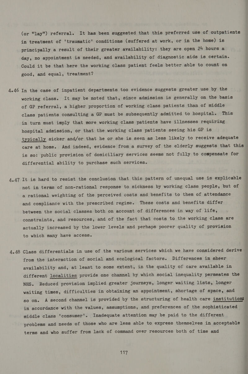 4.46 4.47 4.48 (or lay) referral. It has been suggested that this preferred use of outpatients in treatment of 'traumatic' conditions (suffered at work, or in the home) is principally a result of their greater availability: they are open 24 hours a day, no appointment is needed, and availability of diagnostic aids is certain. Could it be that here the working class patient feels better able to count on good, and equal, treatment? In the case of inpatient departments too evidence suggests greater use by the working class. It may be noted that, Since admission is generally on the basis of GP referral, a higher proportion of working class patients than of middle class patients consulting a GP must be subsequently admitted to hospital. This in turn must imply that more working class patients have illnesses requiring hospital admission, or that the working class patients seeing his GP is typically sicker and/or that he or she is seen as less likely to receive adequate care at home. And indeed, evidence from a survey of the elderly suggests that this is so: public provision of domiciliary services seems not fully to compensate for differential ability to purchase such services. It is hard to resist the conclusion that this pattern of unequal use is explicable not in terms of non-rational response to sickness by working class people, but of a rational weighting of the perceived costs and benefits to them of attendance and compliance with the prescribed regime. These costs and benefits differ between the social classes both on account of differences in way of life, constraints, and resources, and of the fact that costs to the working class are actually increased by the lower levels and perhaps poorer quality of provision to which many have access. Class differentials in use of the various services which we have considered derive from the interaction of social and ecological factors. Differences in sheer availability and, at least to some extent, in the quality of care available in different localities provide one channel by which social inequality permeates the NHS. Reduced provision implied greater journeys, longer waiting lists, Longer waiting times, difficulties in obtaining an appointment, shortage of space, and so on. A second channel is provided by the structuring of health care institutions in accordance with the values, assumptions, and preferences of the sophisticated middle class 'consumer'. Inadequate attention may be paid to the different problems and needs of those who are less able to express themselves in acceptable terms and who suffer from lack of command over resources both of time and