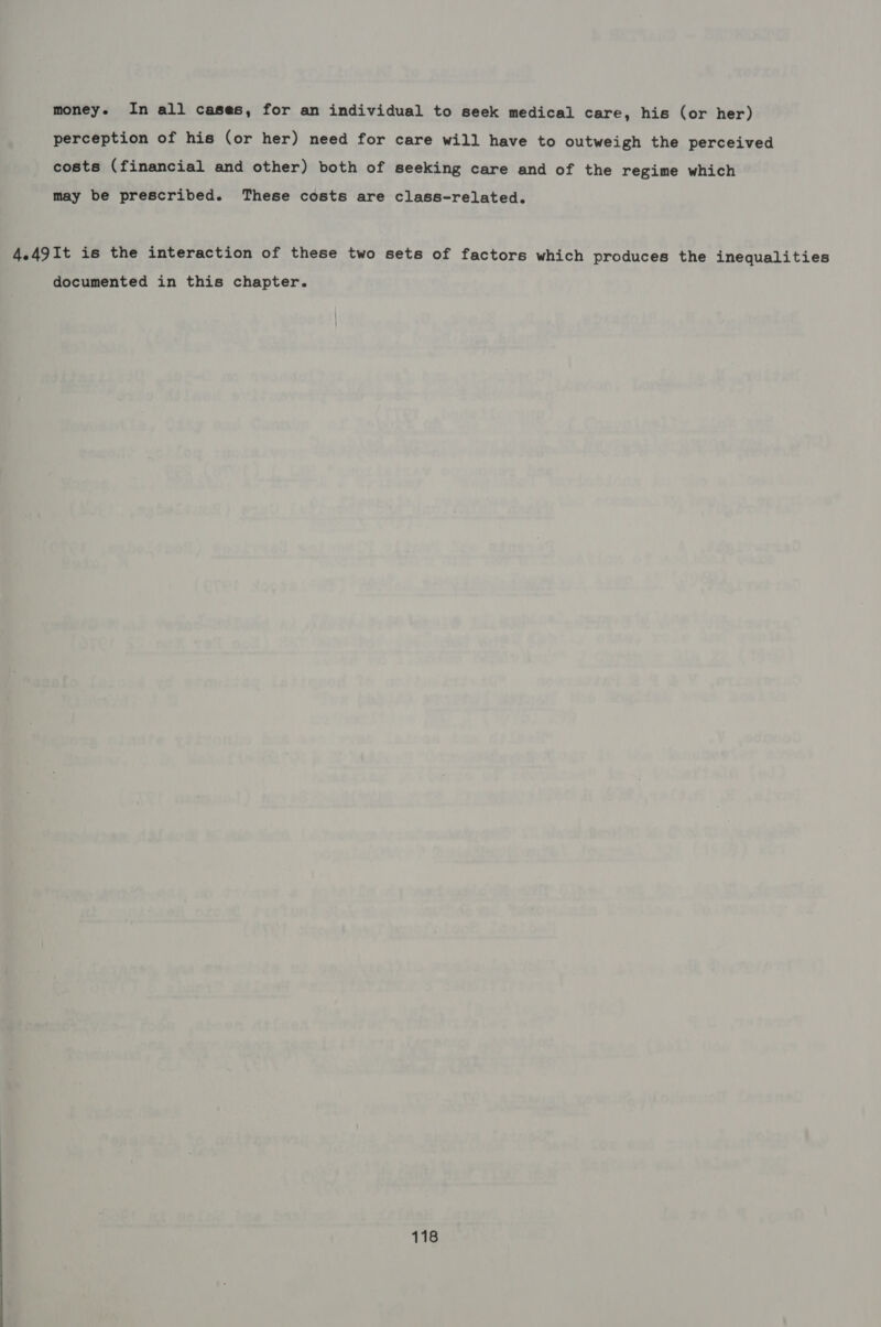 money. In all cases, for an individual to seek medical care, his (or her) perception of his (or her) need for care will have to outweigh the perceived costs (financial and other) both of seeking care and of the regime which may be prescribed. These costs are class-related. 4.49It is the interaction of these two sets of factors which produces the inequalities documented in this chapter.