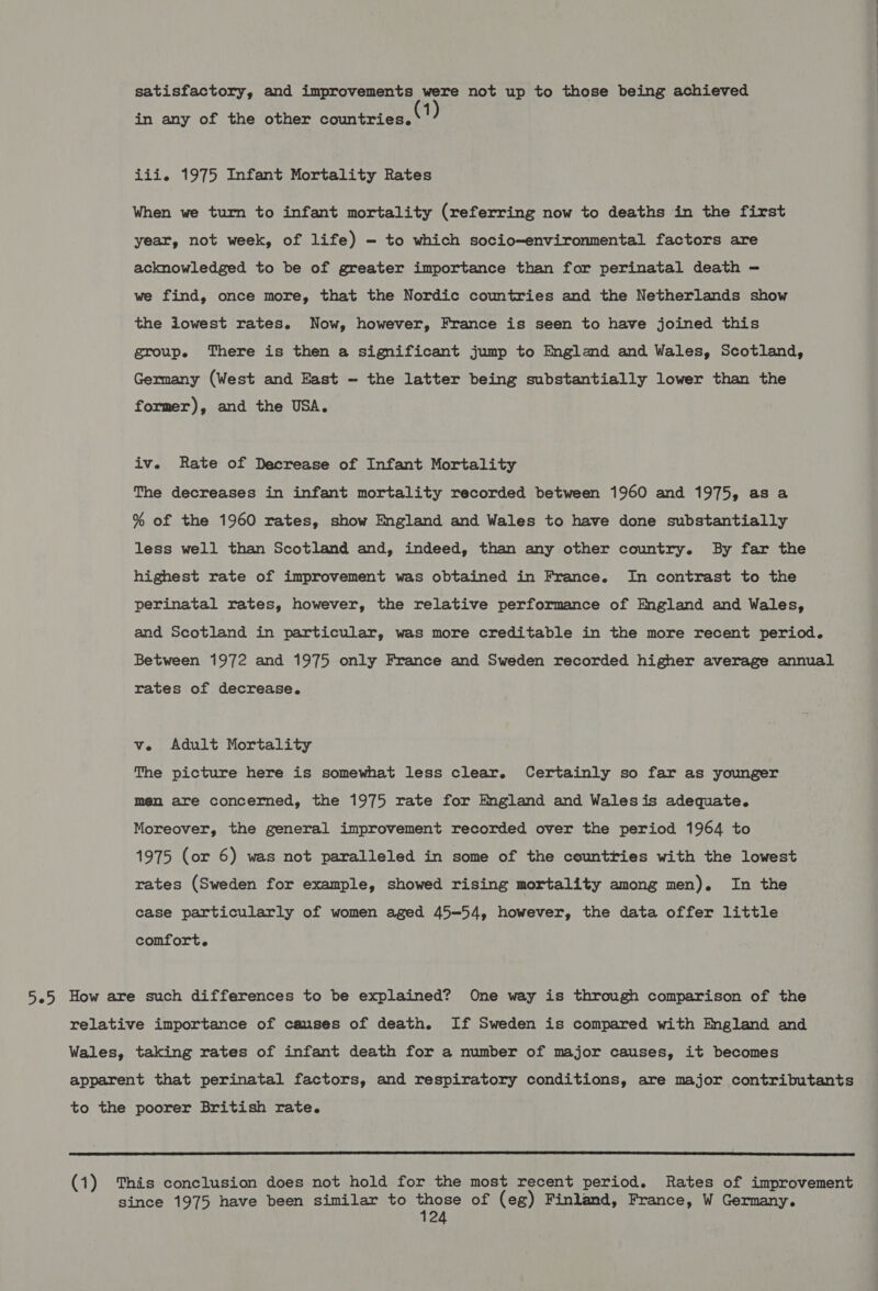 satisfactory, and improvements were not up to those being achieved in any of the other countries. iii. 1975 Infant Mortality Rates When we turn to infant mortality (referring now to deaths in the first year, not week, of life) - to which socio-environmental factors are acknowledged to be of greater importance than for perinatal death — we find, once more, that the Nordic countries and the Netherlands show the iowest rates. Now, however, France is seen to have joined this group. There is then a significant jump to England and Wales, Scotland, Germany (West and East - the latter being substantially lower than the former), and the USA. iv. Rate of Decrease of Infant Mortality The decreases in infant mortality recorded between 1960 and 1975, as a % of the 1960 rates, show England and Wales to have done substantially less well than Scotland and, indeed, than any other country. By far the highest rate of improvement was obtained in France. In contrast to the perinatal rates, however, the relative performance of England and Wales, and Scotland in particular, was more creditable in the more recent period. Between 1972 and 1975 only France and Sweden recorded higher average annual rates of decrease. ve Adult Mortality The picture here is somewhat less clear. Certainly so far as younger men are concerned, the 1975 rate for England and Walesis adequate. Moreover, the general improvement recorded over the period 1964 to 1975 (or 6) was not paralleled in some of the countries with the lowest rates (Sweden for example, showed rising mortality among men). In the case particularly of women aged 45—54, however, the data offer little comfort. 5.5 How are such differences to be explained? One way is through comparison of the relative importance of causes of death. If Sweden is compared with England and Wales, taking rates of infant death for a number of major causes, it becomes apparent that perinatal factors, and respiratory conditions, are major contributants to the poorer British rate.  (1) This conclusion does not hold for the most recent period. Rates of improvement since 1975 have been similar to those of (eg) Finland, France, W Germany. EE Ee eS