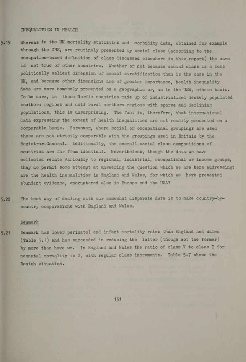 5220 oa 21 INEQUALITIES IN HEALTH through the GHS, are routinely presented by social class (according to the occupation—based definition of class discussed elsewhere in this report) the same is not true of other countries. Whether or not because social class is a less politically salient dimension of social stratification than is the case in the UK, and because other dimensions are of greater importance, health inequality data are more commonly presented on a geographic or, as in the USA, ethnic basis. To be sure, in those Nordic countries made up of industrialized densely populated southern regions and cold rural northern regions with sparse and declining populations, this is unsurprising. The fact is, therefore, that international data expressing the extent of health inequalities are not readily presented on a comparable basis. Moreover, where social or occupational groupings are used these are not strictly comparable with the groupings used in Britain by the Registrar—General. Additionally, the overall social class compositions of countries are far from identical. Nevertheless, though the data we have collected relate variously to regional, industrial, occupational or income groups, they do permit some attempt at answering the question which we are here addressing: are the health inequalities in England and Wales, for which we have presented abundant evidence, encountered also in Europe and the USA? country comparasions with England and Wales. Denmark has lower perinatal and infant mortality rates than England and Wales (Table 5.1) and has succeeded in reducing the latter (though not the former) by more than have we. In England and Wales the ratio of class V to class I for neonatal mortality is 2, with regular class increments. Table 5.7 shows the Danish situation. on
