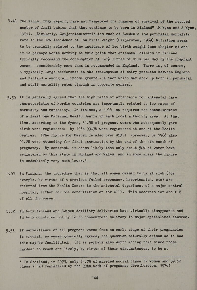 5049 5-50 5051 3032 rey) The Finns, they report, have not “improved the chances of survival of the reduced number of frail babies that that continue to be born in Finland (M Wynn and A Wynn, 1974). Similarly, Geijerstam attributes much of Sweden's low perinatal mortality rate to the low incidence of low birth weight (Geijerstam, 1969) Nutrition seems to be crucially related to the incidence of low birth weight (see chapter 6) and it is perhaps worth nothing at this point that antenatal clinics in Finland typically recommend the consumption of 1-14 litres of milk per day by the pregnant woman - considerably more than is recommended in England. There is, of course, a typically large difference in the consumption of dairy products between England and Finland - among all income groups - a fact which may show up both in perinatal and adult mortality rates (though in opposite senses). It is generally agreed that the high rates of attendance for antenatal care characteristic of Nordic countries are importantly related to low rates of morbidity and mortality. In Finland, a 1944 law required the establishment of a least one Maternal Health Centre in each local authority area. At that time, according to the Wynns, 31.3% of pregnant women who subsequently gave birth were registered: by 1968 99.3% were registered at one of the Health Centres. (The figure for Sweden is also over 95%.) Moreover, by 1968 also 91.2% were attending fc- first examination by the end of the 4th month of pregnancy. By contrast, it seems likely that only about 50% of women have registered by this stage in England and Wales, and in some areas the figure is undoubtedly very much lower.* In Finland, the procedure then is that all women deemed to be at risk (for example, by virtue of a previous failed pregnancy, hypertension, etc) are referred from the Health Centre to the antenatal department of a major central hospital, either for one consultation or for all). This accounts for about 4 of all the women. In both Finland and Sweden domiliary deliveries have virtually disappeared and in both countries policy is to concentrate delivery in major specialized centres. If surveillance of all pregnant women from an early stage of their pregnancies is crucial, as seems generally agreed, the question naturally arises as to how this may be facilitated. (It is perhaps also worth adding that since those hardest to reach are likely, by virtue of their circumstances, to be at  * In Scotland, in 1973, only 64.7% of married social class IV women and 59.5% class V had registered by the 20th week of pregnancy (Brotherston, 1976)